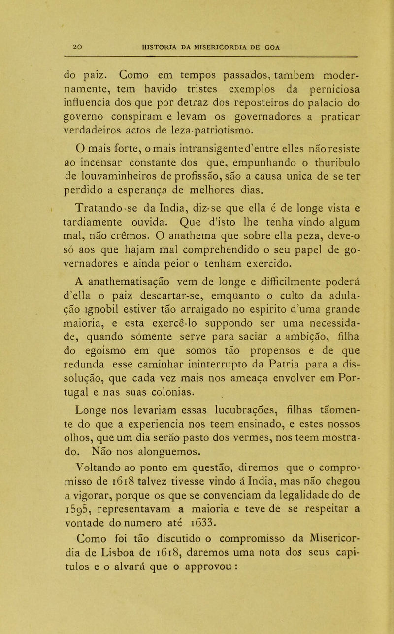 do paiz. Como em tempos passados, também moder- namente, tem havido tristes exemplos da perniciosa influencia dos que por detraz dos reposteiros do palacio do governo conspiram e levam os governadores a praticar verdadeiros actos de leza-patriotismo. O mais forte, ornais intransigented’entre elles não resiste ao incensar constante dos que, empunhando o thuribulo de louvaminheiros de profissão, são a causa unica de se ter perdido a esperança de melhores dias. Tratando-se da índia, diz-se que ella é de longe vista e tardiamente ouvida. Que d’isto lhe tenha vindo algum mal, não cremos. O anathema que sobre ella peza, deve-o só aos que hajam mal comprehendido o seu papel de go- vernadores e ainda peior o tenham exercido. A anathematisação vem de longe e difficilmente poderá d elia o paiz descartar-se, emquanto o culto da adula- ção ignóbil estiver tão arraigado no espirito duma grande maioria, e esta exercê-lo suppondo ser uma necessida- de, quando sómente serve para saciar a ambição, filha do egoismo em que somos tão propensos e de que redunda esse caminhar ininterrupto da Patria para a dis- solução, que cada vez mais nos ameaça envolver em Por- tugal e nas suas colonias. Longe nos levariam essas lucubraçÕes, filhas tãomen- te do que a experiencia nos teem ensinado, e estes nossos olhos, que um dia serão pasto dos vermes, nos teem mostra- do. Não nos alonguemos. Voltando ao ponto em questão, diremos que o compro- misso de 1618 talvez tivesse vindo á índia, mas não chegou a vigorar, porque os que se convenciam da legalidade do de i5g5, representavam a maioria e teve de se respeitar a vontade do numero até 1633. Como foi tão discutido o compromisso da Misericór- dia de Lisboa de 1618, daremos uma nota dos seus capí- tulos e o alvará que o approvou :