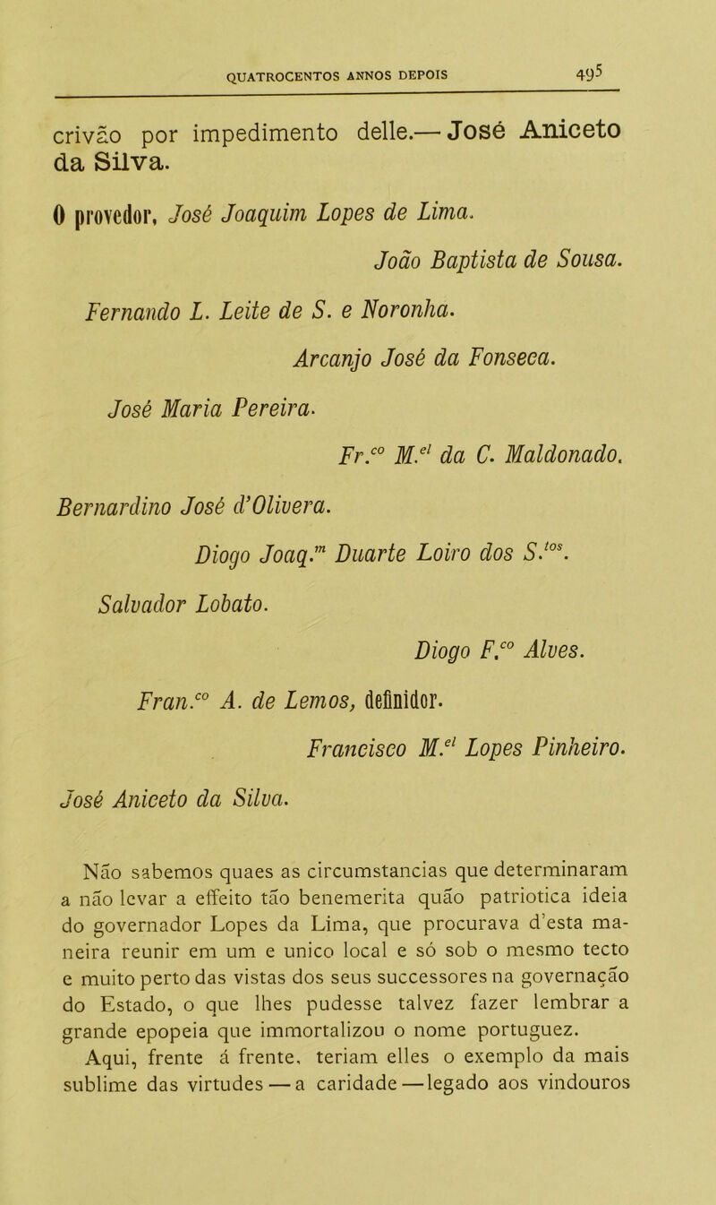 crivão por impedimento delle.— José Aniceto da Silva. 0 provedor, José Joaquim Lopes de Lima. João Baptista de Sousa. Fernando L. Leite de S. e Noronha. Arcanjo José da Fonseca. José Maria Pereira. Fr.c0 M.el da C. Maldonado. Bernardino José cVOlivera. Diogo Joaq.m Duarte Loiro dos S.tos. Salvador Lobato. Diogo F.co Alves. Fran.co A. de Lemos, definidor. Francisco M.el Lopes Pinheiro. José Aniceto da Silva. Não sabemos quaes as circumstancias que determinaram a nao levar a effeito tão benemerita quão patriótica ideia do governador Lopes da Lima, que procurava d’esta ma- neira reunir em um e unico local e só sob o mesmo tecto e muito perto das vistas dos seus successores na governação do Estado, o que lhes pudesse talvez fazer lembrar a grande epopeia que immortalizou o nome portuguez. Aqui, frente á frente, teriam elles o exemplo da mais sublime das virtudes — a caridade—legado aos vindouros