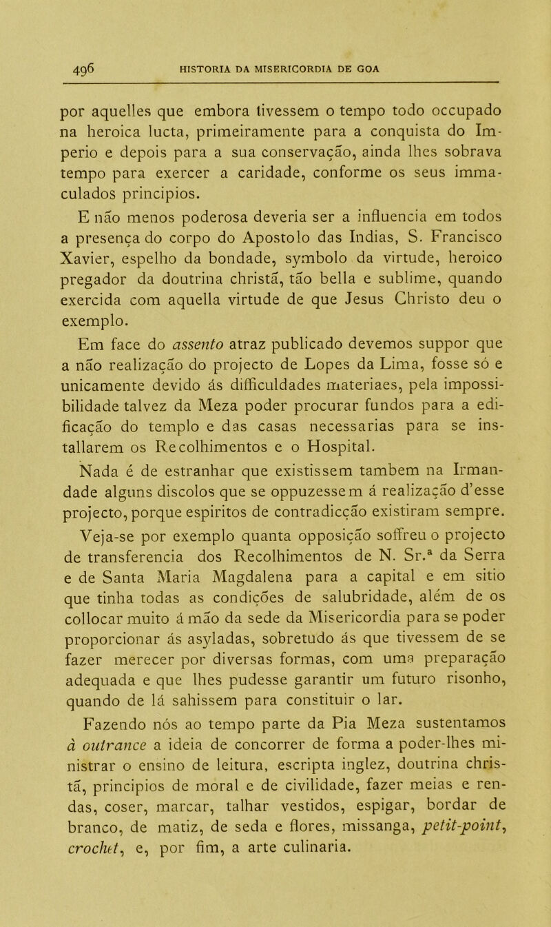 por aquelles que embora tivessem o tempo todo occupado na heroica lucta, primeiramente para a conquista do Im- pério e depois para a sua conservação, ainda lhes sobrava tempo para exercer a caridade, conforme os seus imma- culados princípios. E não menos poderosa deveria ser a influencia em todos a presença do corpo do Apostolo das índias, S. Francisco Xavier, espelho da bondade, symbolo da virtude, heroico pregador da doutrina christã, tão bella e sublime, quando exercida com aquella virtude de que Jesus Christo deu o exemplo. Em face do assento atraz publicado devemos suppor que a não realização do projecto de Lopes da Lima, fosse só e unicamente devido ás dificuldades materiaes, pela impossi- bilidade talvez da Meza poder procurar fundos para a edi- ficação do templo e das casas necessárias para se ins- tallarem os Recolhimentos e o Hospital. Nada é de estranhar que existissem também na Irman- dade alguns discolos que se oppuzessem á realização d’esse projecto, porque espíritos de contradicção existiram sempre. Veja-se por exemplo quanta opposição soffreu o projecto de transferencia dos Recolhimentos de N. Sr.a da Serra e de Santa Maria Magdalena para a capital e em sitio que tinha todas as condições de salubridade, além de os collocar muito á mão da sede da Misericórdia para se poder proporcionar ás asyladas, sobretudo ás que tivessem de se fazer merecer por diversas formas, com uma preparação adequada e que lhes pudesse garantir um futuro risonho, quando de lá sahissem para constituir o lar. Fazendo nós ao tempo parte da Pia Meza sustentamos à outrance a ideia de concorrer de forma a poder-lhes mi- nistrar o ensino de leitura, escripta inglez, doutrina chris- tã, princípios de moral e de civilidade, fazer meias e ren- das, coser, marcar, talhar vestidos, espigar, bordar de branco, de matiz, de seda e flores, missanga, petit-point, crochet, e, por fim, a arte culinaria.