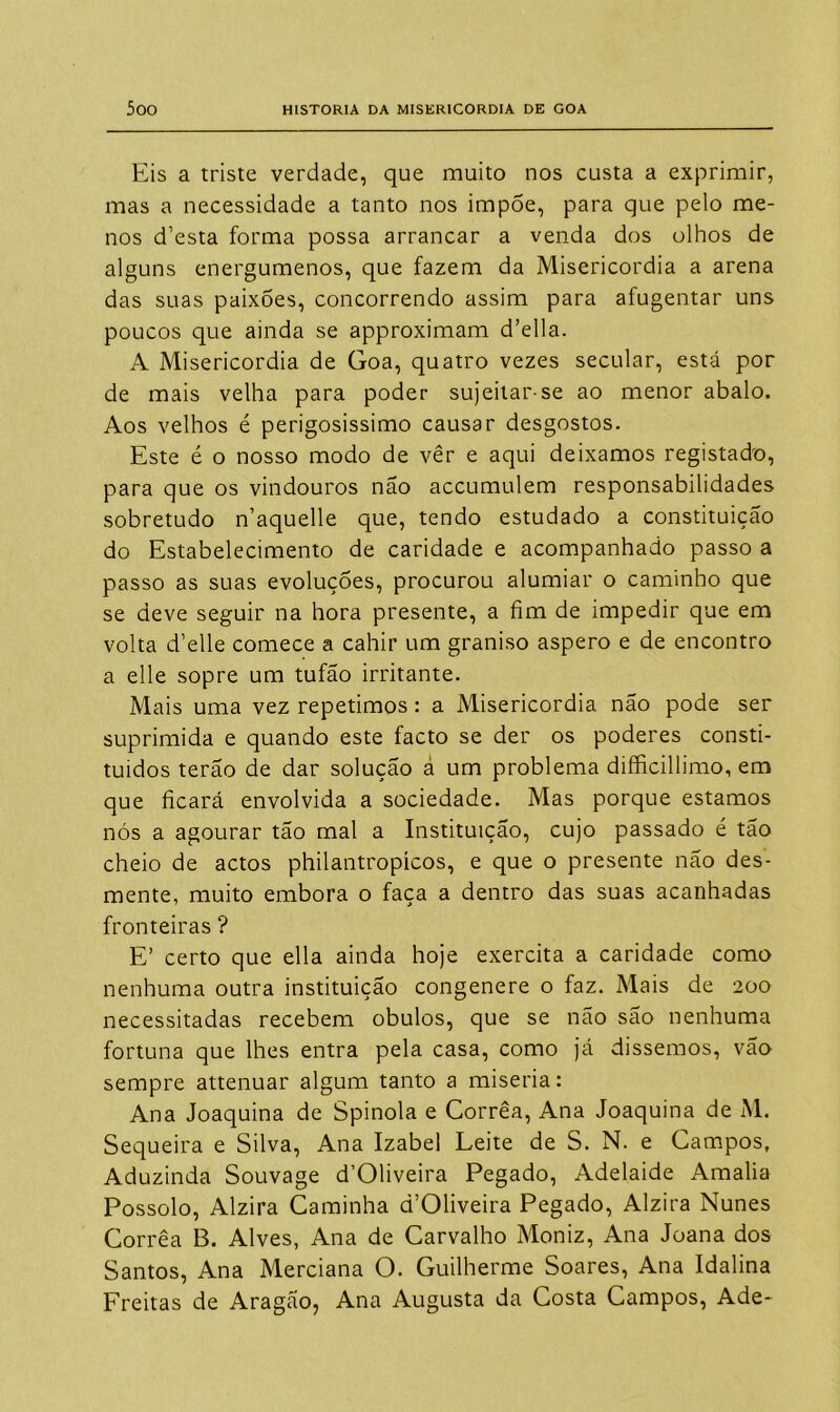 Eis a triste verdade, que muito nos custa a exprimir, mas a necessidade a tanto nos impõe, para que pelo me- nos d’esta forma possa arrancar a venda dos olhos de alguns energúmenos, que fazem da Misericórdia a arena das suas paixões, concorrendo assim para afugentar uns poucos que ainda se approximam d’ella. A Misericórdia de Goa, quatro vezes secular, está por de mais velha para poder sujeitar-se ao menor abalo. Aos velhos é perigosissimo causar desgostos. Este é o nosso modo de vêr e aqui deixamos registado, para que os vindouros não accumulem responsabilidades sobretudo n’aquelle que, tendo estudado a constituição do Estabelecimento de caridade e acompanhado passo a passo as suas evoluções, procurou alumiar o caminho que se deve seguir na hora presente, a fim de impedir que em volta d’elle comece a cahir um graniso áspero e de encontro a elle sopre um tufão irritante. Mais uma vez repetimos: a Misericórdia não pode ser suprimida e quando este facto se der os poderes consti- tuídos terão de dar solução â um problema difficillimo, em que ficará envolvida a sociedade. Mas porque estamos nós a agourar tão mal a Instituição, cujo passado é tão cheio de actos philantropícos, e que o presente não des- mente, muito embora o faça a dentro das suas acanhadas fronteiras ? E’ certo que ella ainda hoje exercita a caridade como nenhuma outra instituição congenere o faz. Mais de 200 necessitadas recebem obulos, que se não são nenhuma fortuna que lhes entra pela casa, como já dissemos, vão sempre attenuar algum tanto a miséria: Ana Joaquina de Spinola e Corrêa, Ana Joaquina de M. Sequeira e Silva, Ana Izabel Leite de S. N. e Campos, Aduzinda Souvage d’01iveira Pegado, Adelaide Amalia Possolo, Alzira Caminha d’OHveira Pegado, Alzira Nunes Corrêa B. Alves, Ana de Carvalho Moniz, Ana Joana dos Santos, Ana Merciana O. Guilherme Soares, Ana Idalina Freitas de Aragão, Ana Augusta da Costa Campos, Ade-