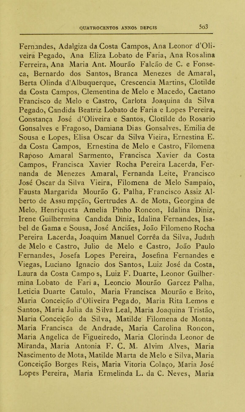 Fernandes, Adalgiza da Costa Campos, Ana Leonor d’01i- veira Pegado, Ana Eliza Lobato de Faria, Ana Rosalina Ferreira, Ana Maria Ant. Mourão Falcão de C. e Fonse- ca, Bernardo dos Santos, Branca Menezes de Amaral, Berta Olinda d’Albuquerque, Crescencia Martins, Clotilde da Costa Campos, Clementina de Melo e Macedo, Caetano Francisco de Melo e Castro, Carlota Joaquina da Silva Pegado, Candida Beatriz Lobato de Faria e Lopes Pereira, Constança José d’01iveira e Santos, Clotilde do Rosário Gonsalves e Fragoso, Damiana Dias Gonsalves, Emilia de Sousa e Lopes, Elisa Oscar da Silva Vieira, Ernestina E. da Costa Campos, Ernestina de Melo e Castro, Filomena Raposo Amaral Sarmento, Francisca Xavier da Costa Campos, Francisca Xavier Rocha Pereira Lacerda, Fer- nanda de Menezes Amaral, Fernanda Leite, Francisco José Oscar da Silva Vieira, Filomena de Melo Sampaio, Fausta Margarida Mourão G. Palha, Francisco Assiz Al- berto de Assu mpção, Gertrudes A. de Mota, Georgina de Melo, Henriqueta Amélia Pinho Roncon, Idalina Diniz, Irene Guilhermina Candida Diniz, Idalina Fernandes, Isa- bel de Gama e Sousa, José Anciães, João Filomeno Rocha Pereira Lacerda, Joaquim Manuel Corrêa da Silva, Judirh de Melo e Castro, Julio de Melo e Castro, João Paulo Fernandes, Josefa Lopes Pereira, Josefina Fernandes e Viegas, Luciano Ignacio dos Santos, Luiz José da Costa, Laura da Costa Campo s, Luiz F. Duarte, Leonor Guilher- mina Lobato de Fari a, Leoncio Mourão Garcez Palha, Leticia Duarte Catulo, Maria Francisca Mourão e Brito, Maria Conceição d’OHveira Pegado, Maria Rita Lemos e Santos, Maria Julia da Silva Leal, Maria Joaquina Tristão, Maria Conceição da Silva, Matilde Filomena de Monta, Maria Francisca de Andrade, Maria Carolina Roncon, Maria Angélica de Figueiredo, Maria Clorinda Leonor de Miranda, Maria Antonia F. C. M. Alvim Alves, Maria Nascimento de Mota, Matilde Marta de Melo e Silva, Maria Conceição Borges Reis, Maria Vitoria Colaço, Maria José Lopes Pereira, Maria Ermelinda L. da C. Neves, Maria