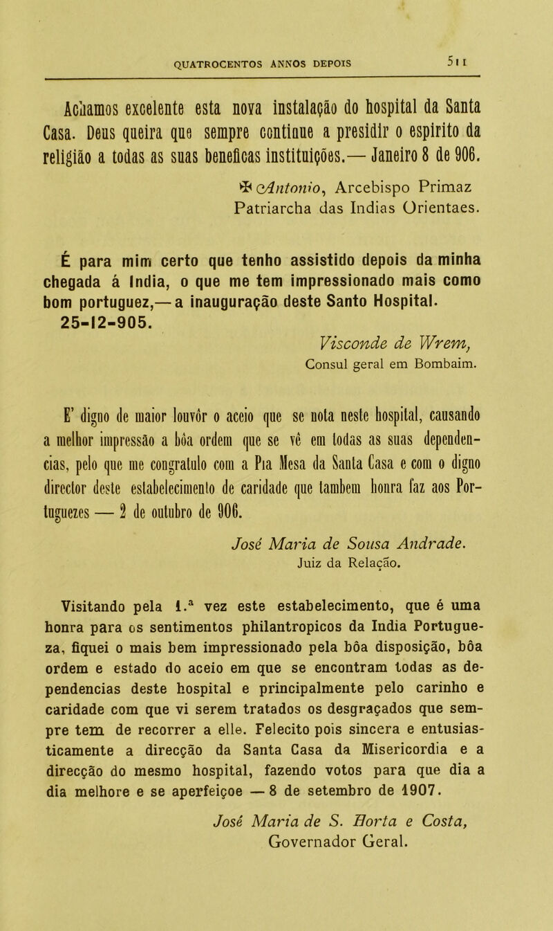 Aciiamos excelente esta nova instalação do hospital da Santa Casa. Deus queira que sempre continue a presidir o espirito da religião a todas as suas beneflcas instituições.— Janeiro 8 de 906. ►P QÁntowo, Arcebispo Primaz Patriarcha das índias Orientaes. É para mim certo que tenho assistido depois da minha chegada á India, o que me tem impressionado mais como bom portuguez,— a inauguração deste Santo Hospital. 25-12-905. Visconde de Wrem, Cônsul geral em Bombaim. E’ digno de maior louvor o accio que se uota neste hospital, causando a melhor impressão a bôa ordem que se vê em todas as suas dependên- cias, pelo que me congratulo com a Pia Mesa da Santa Casa e com o digno director deste estabelecimento de caridade que também honra faz aos Por- tuguezes — 2 de outubro de 906. José Maria de Sousa Andrade. Juiz da Relação. Visitando pela i.a vez este estabelecimento, que é uma honra para os sentimentos philantropicos da índia Portugue- za, fiquei o mais bem impressionado pela bôa disposição, bôa ordem e estado do aceio em que se encontram todas as de- pendências deste hospital e principalmente pelo carinho e caridade com que vi serem tratados os desgraçados que sem- pre tem de recorrer a elle. Felecito pois sincera e entusias- ticamente a direcção da Santa Casa da Misericórdia e a direcção do mesmo hospital, fazendo votos para que dia a dia melhore e se aperfeiçoe —8 de setembro de 1907. José Maria de S. Horta e Costa, Governador Geral.