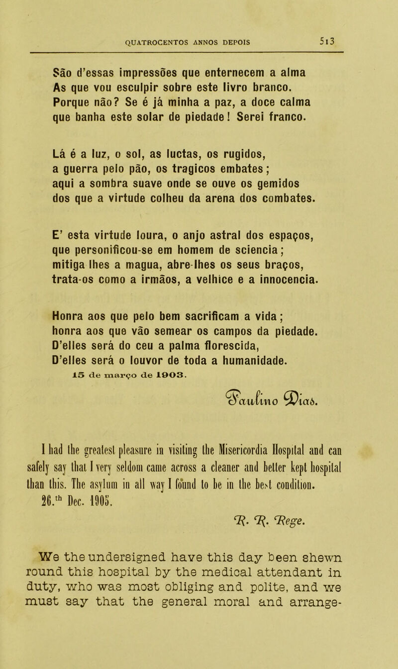 São cTessas impressões que enternecem a alma As que vou esculpir sobre este livro branco. Porque não? Se é já minha a paz, a doce calma que banha este solar de piedade! Serei franco. Lá é a luz, o sol, as luctas, os rugidos, a guerra pelo pão, os trágicos embates; aqui a sombra suave onde se ouve os gemidos dos que a virtude colheu da arena dos combates. E’ esta virtude loura, o anjo astral dos espaços, que personificou-se em homem de sciencia; mitiga lhes a magua, abre lhes os seus braços, trata-os como a irmãos, a velhice e a innocencia. Honra aos que pelo bem sacrificam a vida; honra aos que vão semear os campos da piedade. D’elles será do ceu a palma florescida, D’elles será o louvor de toda a humanidade. 15 de março de 1003. I liad lhe greatesl plcasnre in visiting safely say lhat I vcry seldoni caine across llian this. The asylum in all way I found 26.th Dec. 1905. lhe Misericórdia Hospital and can a cleaner and beller kept hospital to lie in tlie be>t condilion. rR. <7^. *7lege. We the undersigned have this day been shewn round this hospital by the medioal attendant in duty, who was most obliging and polite, and we must say that the general moral and arrange-