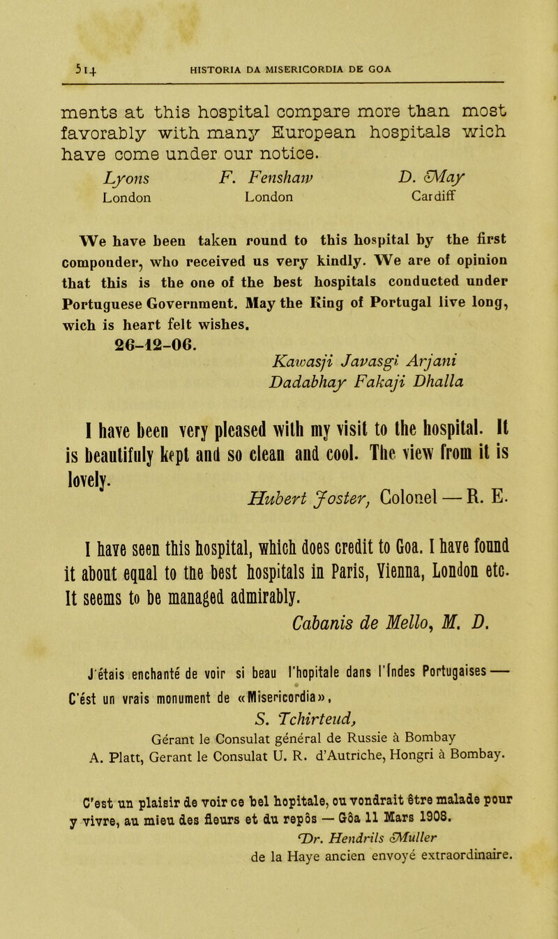 ments at this hospital compare more than most favorably with many European hospitais wich have come under our notice. Lyons F. Fenshaw D. FMay London London Cardiff We have been taken round to this hospital hy the first componder, who received us very kindly. We are oí opinion that this is the one of the best hospitais conducted under Portuguese Government. May the Kiog oí Portugal live long, wich is heart felt wishes. 26-12-06. Kaicasji Javasgi Arjani Dadabhay Fakaji Dhalla I have been very pleased with my visit to the hospital. It is beautifuly kept and so clean and cool. The view from it is lovely. Hubert Jost&r, Colonel — R. E. I have seen this hospital, which does credit to Goa. I have found it about epal to the hest hospitais in Paris, Yienna, London etc. It seems to be managed admirably. Cabanis de Mello, M. D. J étais enchanté de voir si beau 1’hopitale dans l indes Portugaises — Cést un vrais monument de «Misericórdia», S. Tchirteud, Gérant le Consulat général de Russie à Bombay A. Platt, Gerant le Consulat 0. R. d’Autnche, Hongri à Bombay. C’est un plaisir de voir ce bei hopitale, ou vondrait être malade pour y vivre, au mieu des íleurs et du repôs — Gôa 11 Mars 1908. rDr. Hendrils <£Muller de la Haye ancien envoyé extraordinaire.