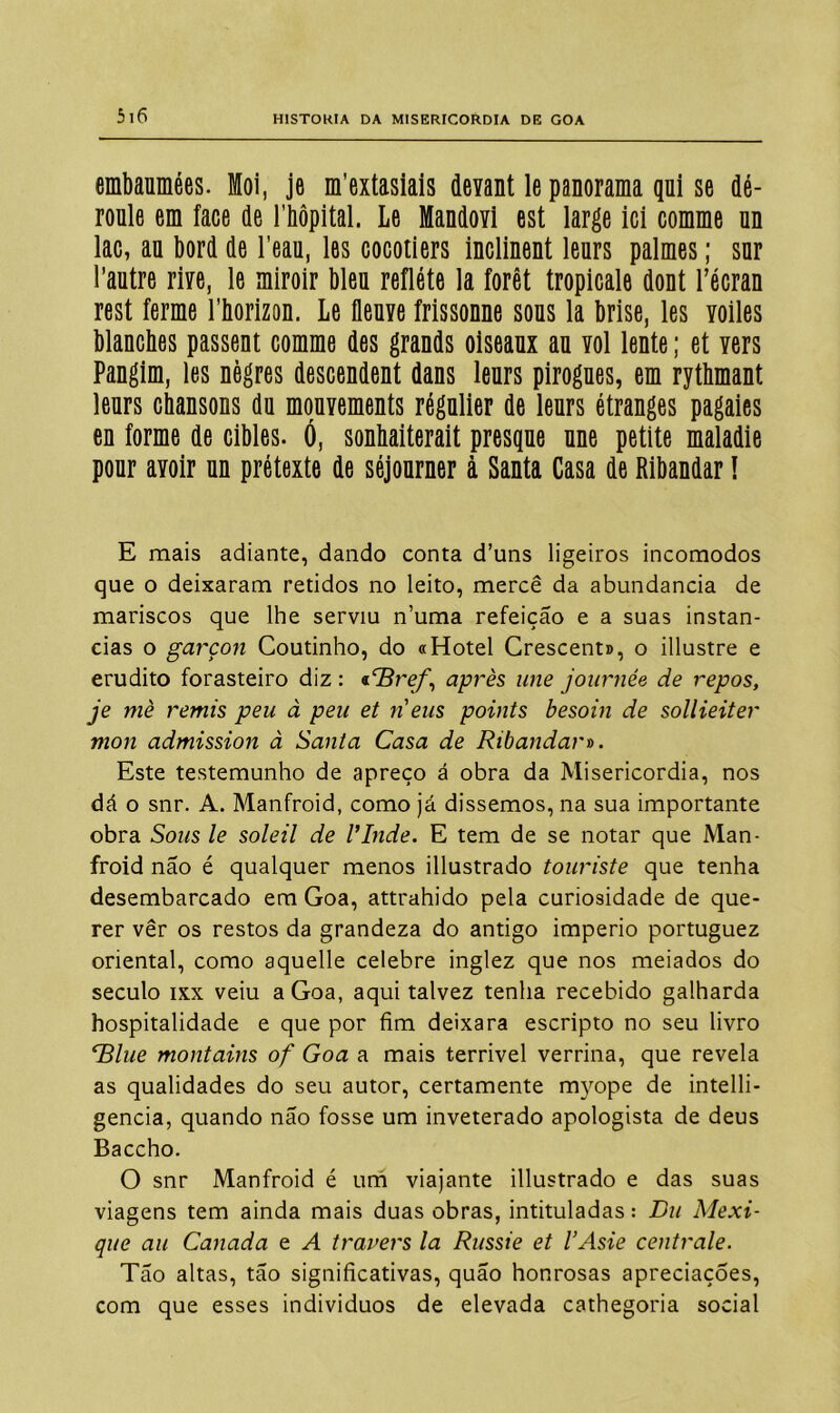 embaumées. ffloi, je m’extasiais devant le panorama qni se dé- roule em face de 1'hôpital. Le Mandovi est large ici comme nn lac, au bord de 1’eau, les cocotiers inclinent leurs palmes; snr 1’autre riYe, le miroir blen reflete la forêt tropicale dont 1’écran rest ferme 1’horizon. Le flenve frissonne sons la brise, les yoiles blancbes passent comme des grands oiseaux an yoI lente; et Yers Pangim, les nègres descendent dans leurs pirogues, em rythmant leurs chansons da mquYements régulier de leurs étranges pagaies en forme de cibles. Ó, sonbaiterait presque une petite maladie pour aYoir un pretexte de séjourner à Santa Casa de Ribandar! E mais adiante, dando conta d’uns ligeiros incomodos que o deixaram retidos no leito, mercê da abundancia de mariscos que lhe serviu numa refeição e a suas instan- cias o garçon Coutinho, do «Hotel Crescent», o illustre e erudito forasteiro diz : «íBre/\) après une journée de repos, je mè remis peu à peu et n eus points besoin de sollieiter mon admission à Santa Casa de Ribandar». Este testemunho de apreço á obra da Misericórdia, nos dá o snr. A. Manfroid, como já dissemos, na sua importante obra Sons le soleil de Vinde. E tem de se notar que Man- froid não é qualquer menos illustrado touriste que tenha desembarcado em Goa, attrahido pela curiosidade de que- rer ver os restos da grandeza do antigo império portuguez oriental, como aquelle celebre inglez que nos meiados do século ixx veiu a Goa, aqui talvez tenha recebido galharda hospitalidade e que por fim deixara escripto no seu livro <rBlue montains of Goa a mais terrível verrina, que revela as qualidades do seu autor, certamente myope de intelli- gencia, quando não fosse um inveterado apologista de deus Baccho. O snr Manfroid é um viajante illustrado e das suas viagens tem ainda mais duas obras, intituladas: Du Mexi- que au Canada e A travers la Russie et VAsie centrale. Tão altas, tão significativas, quão honrosas apreciações, com que esses indivíduos de elevada cathegoria social