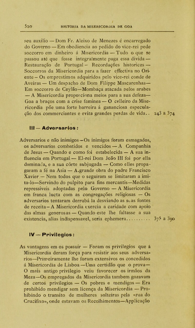 / 520 HISTORIA DA MISERICÓRDIA DE GOA seu auxilio —Dom Fr. Aleixo de Menezes é encarregado do Governo—Em obediência ao pedido do vice-rei pede soccorro em dinheiro á Misericórdia — Tudo o que se passou até que fosse integralmente paga essa divida — Restauração de Portugal — Recordações históricas — Soccorros da Misericórdia para a fazer effectiva no Ori- ente— Os empréstimos adquiridos pelo vice-rei conde de Aveiras— Um despacho de Dom Filippe Mascarenhas— Em soccorro de Ceylão—Mombaça atacada pelos arabes — A Misericórdia proporciona meios para a sua defeza— Goa a braços com a crise faminea — O celleiro da Mise- ricórdia põe uma forte barreira á gananciosa especula- ção dos commerciantes e evita grandes perdas de vida.. III — Adversários : Adversários e não inimigos—Os inimigos foram esmagados, os adversários combatidos e vencidos — A Companhia de Jesus — Quando e como foi estabelecida — A sua in- fluencia em Portugal — El-rei Dom João III foi por ella dominada, e a sua corte subjugada — Como elles propa- garam a fé na Asia— A.grande obra do padre Francisco Xavier — Nem todos que o seguiram se limitaram a imi- ta-lo—Servindo do púlpito para fins mercantis—Medidas repressiveis adoptadas pelo Governo — A Misericórdia em franca lucta com as congregações religiosas — Os adversários tentaram derrubá la desviando as soas fontes de receita—A Misericórdia txercia a caridade com apoio das almas generosas — Quando este lhe faltasse a sua existência, alias indispensável, seria ephemera IV — Privilégios: As vantagens em os possuir — Foram os privilégios que á Misericórdia deram força para resistir aos seus adversa- rios—Primeiramente lhe foram extensivos os concedidos á Misericórdia de Lisboa —Uma certidão que o prova— O mais antigo privilegio veiu favorecer os irmãos da Meza—Os empregados da Misericórdia também gozavam de certos privilégios — Os pobres e mendigos — Era prohibido mendigar sem licença da Misericórdia — Pro- hibindo o transito de mulheres solteiras pela «rua do Crucifixo», onde estavam os Recolhimentos—Applicação 243 a 374 375 a 3po