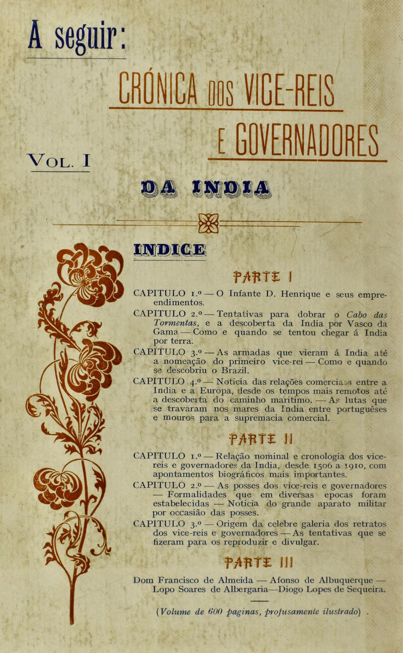 VICE-REIS VOL. I f/HUE I CAPITULO i.° —O Infante D. Henrique e seus empre- endimentos. CAPITULO 2.° — Tentativas para dobrar o Cabo das Tormentas, e a descoberta da índia por Vasco da Gama. — Como e quando se tentou chegar á índia por terra. CAPITULO 3.0 — As armadas que vieram á índia até a nomeação do primeiro vice-rei — Como e quando se descobriu o Brazil. CAPITULO 4.0—Noticia das relações comercia s entre a índia e a Europa, desde os tempos mais remotos até a descoberta do caminho marítimo. — As lutas que se travaram nos mares da índia entre portugueses e mouros para a supremacia comercial. UWE li CAPITULO i.° — Relação nominal e cronologia dos vice- reis e governadores da índia, desde 1506 a 1910, com apontamentos biográficos mais importantes. CAPITULO 2.0 — As posses dos vice-reis e governadores — Formalidades que em diversas épocas foram estabelecidas — Noticia do grande aparato militar por occasião das posses. CAPITULO 3.0 — Origem da celebre galeria dos retratos dos vice-reis e governadores — As tentativas que se fizeram para os reproduzir e divulgar. fVVftTE III Dom Francisco de Almeida — Afonso de Albuquerque — Lopo Soares de Albergaria-—Diogo Lopes de Sequeira. (Volume de 000 paginas, projusamente ilustrado) .