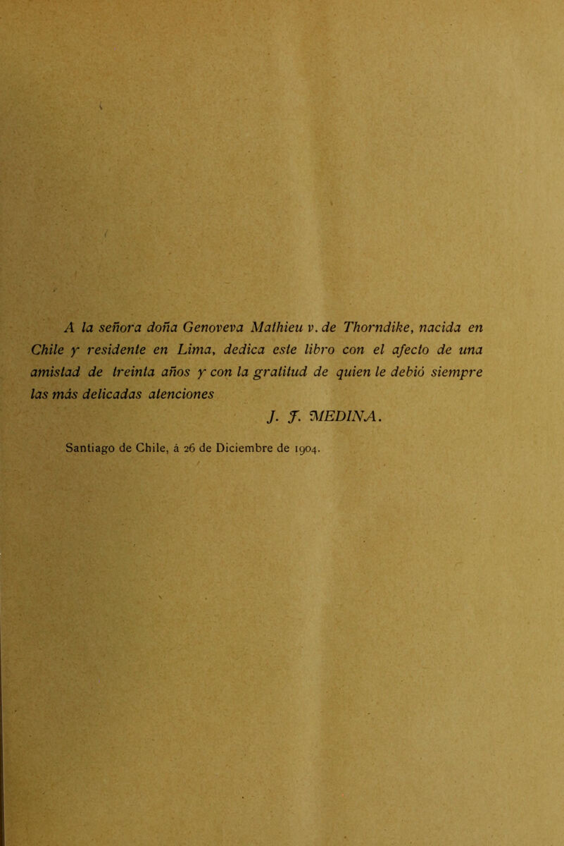 A la señora doña Genoveva Mathieu i>. de Thorndike, nacida en Chile y residente en Lima, dedica este libro con el afecto de una amistad de treinta años y con la gratitud de quien le debió siempre las más delicadas atenciones J. f. VilEDlNA. Santiago de Chile, á 26 de Diciembre de 1904.