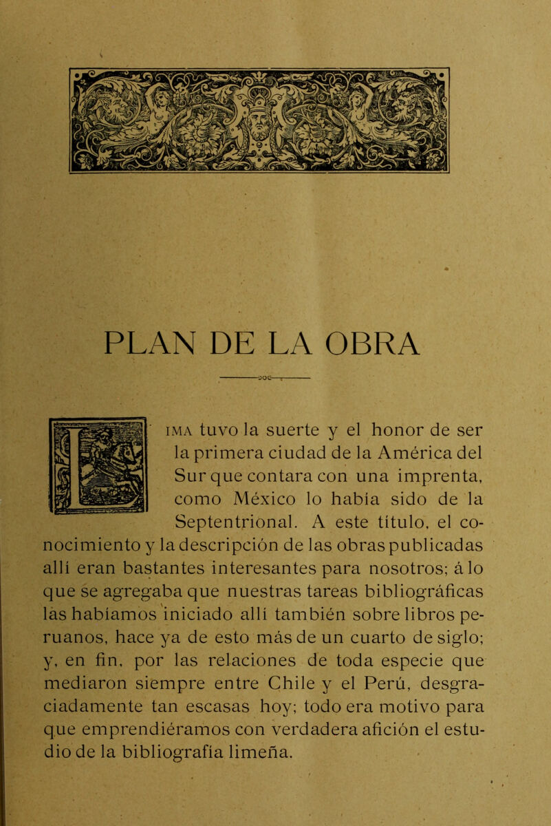 PLAN DE LA OBRA —OOC : iMA tuvo la suerte y el honor de ser la primera ciudad de la América del Sur que contara con una imprenta, como México lo había sido de la Septentrional. A este título, el co- nocimiento y la descripción de las obras publicadas allí eran bastantes interesantes para nosotros; álo que se agregaba que nuestras tareas bibliográficas las habíamos iniciado allí también sobre libros pe- ruanos, hace ya de esto más de un cuarto de siglo; y, en fin, por las relaciones de toda especie que mediaron siempre entre Chile y el Perú, desgra- ciadamente tan escasas hoy; todo era motivo para que emprendiéramos con verdadera afición el estu- dio de la bibliografía limeña.