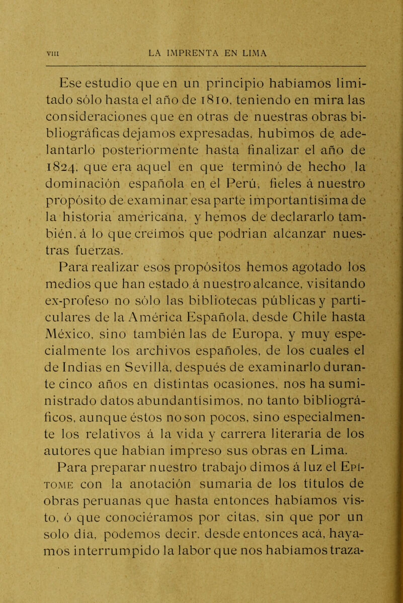 Ese estudio que en un principio habíamos limi- tado sólo hasta el año de i8io, teniendo en mira las consideraciones que en otras de nuestras obras bi- bliográficas dejamos expresadas, hubimos de ade- lantarlo posteriormente hasta finalizar el año de 1824, que era aquel en que terminó de hecho la dominación española en el Perú, fieles á nuestro propósito de examinar esa parte importantísima de la historia americana, y hemos de declararlo tam- bién, á lo que creimos que podrían alcanzar nues- tras fuerzas. Para realizar esos propósitos hemos agotado los medios que han estado á nuestro alcance, visitando ex-profeso no sólo las bibliotecas públicas y parti- culares de la América Española, desde Chile hasta México, sino también las de Europa, y muy espe- cialmente los archivos españoles, de los cuales el de Indias en Sevilla, después de examinarlo duran- te cinco años en distintas ocasiones, nos ha sumi- nistrado datos abundantísimos, no tanto bibliográ- ficos, aunque éstos no son pocos, sino especialmen- te los relativos á la vida y carrera literaria de los autores que habían impreso sus obras en Lima. Para preparar nuestro trabajo dimos á luz el Epí- tome con la anotación sumaria de los títulos de obras peruanas que hasta entonces habíamos vis- to, ó que conociéramos por citas, sin que por un solo día, podemos decir, desde entonces acá, haya- mos interrumpido la labor que nos habíamos traza-