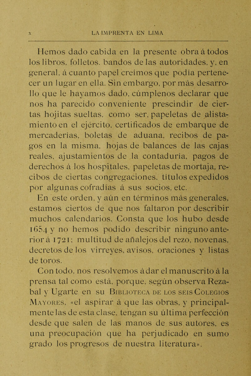 Hemos dado cabida en la presente obra á todos los libros, folletos, bandos de las autoridades, y, en general, á cuanto papel creimos que podía pertene- cer un lugar en ella. Sin embargo, por más desarro- llo que le hayamos dado, cúmplenos declarar que nos ha parecido conveniente prescindir de cier- tas hojitas sueltas, como ser, papeletas de alista- miento en el ejército, certificados de embarque de mercaderías, boletas de aduana, recibos de pa- gos en la misma, hojas de balances de las cajas reales, ajustamientos de la contaduría, pagos de derechos á los hospitales, papeletas de mortaja, re- cibos de ciertas congregaciones, títulos expedidos por algunas cofradías á sus socios, etc. En este orden, y aún en términos más generales, estamos ciertos de que nos faltaron por describir muchos calendarios. Consta que los hubo desde iGSqy no hemos podido describir ninguno ante- rior á 1721; multitud de añalejos del rezo, novenas, decretos de los virreyes, avisos, oraciones y listas de toros. Con todo, nos resolvemos ádar el manuscrito á la prensa tal como está, porque, según observa Reza- bal y ligarte en su Biblioteca DE LOS SEIS Colegios Mayores, «el aspirar á que las obras, y principal- mente las de esta clase, tengan su última perfección desde que salen de las manos de sus autores, es una preocupación que ha perjudicado en sumo grado los progresos de nuestra literatura».