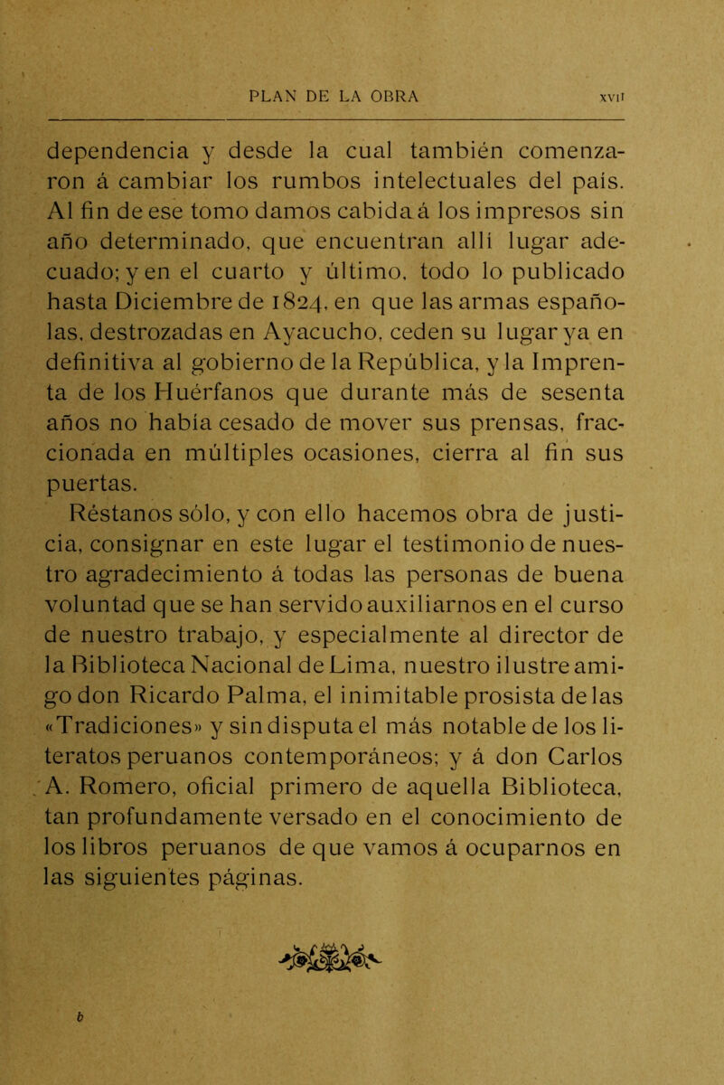 dependencia y desde la cual también comenza- ron á cambiar los rumbos intelectuales del país. Al fin de ese tomo damos cabida á los impresos sin año determinado, que encuentran allí lugar ade- cuado; y en el cuarto y último, todo lo publicado hasta Diciembre de 1824, en que las armas españo- las, destrozadas en Ayacucho, ceden su lugar ya en definitiva al gobierno de la República, y la Impren- ta de los Huérfanos que durante más de sesenta años no había cesado de mover sus prensas, frac- cionada en múltiples ocasiones, cierra al fin sus puertas. Réstanos sólo, y con ello hacemos obra de justi- cia, consignar en este lugar el testimonio de nues- tro agradecimiento á todas las personas de buena voluntad que se han servido auxiliarnos en el curso de nuestro trabajo, y especialmente al director de la Biblioteca Nacional de Lima, nuestro ilustre ami- go don Ricardo Palma, el inimitable prosista de las «Tradiciones» y sin disputa el más notable de los li- teratos peruanos contemporáneos; y á don Carlos 'A. Romero, oficial primero de aquella Biblioteca, tan profundamente versado en el conocimiento de los libros peruanos de que vamos á ocuparnos en las siguientes páginas.