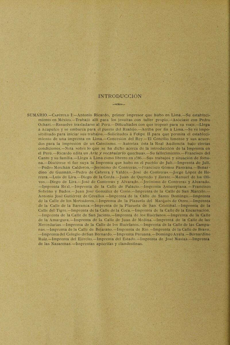 SUMARIO.—Capítui.o I;—Antonio Ricardo, primer impresor que hubo en Lima.—Su estableci- miento en México.—Trabajó allí para los jesuítas con taller propio.-^Asociase con Pedro Ochart.—Resuelve trasladarse al Perú.—Dificultades con que tropezó para su viaje.—Llega á Acapulco y se embarca para el puerto del Realejo.—Arriba por fin á Lima.—Se ve impo- sibilitado para iniciar sus trabajos.—Solicitudes á Felipe II para que permita el estableci- miento de una imprenta en Lima.—Concesión del Rey.—El Concilio límense y sus acuer- dos para la impresión de un Catecismo. — Autoriza ésta la Real Audiencia bajo; ciertas condiciones.—Nota sobre lo que se ha dicho acerca de la introducción de la Imprenta en el Perú.—Ricardo edita un Arte y vocabulario quechuas.—Su fallecimiento.—Francisco del Canto y su familia.—Llega á Lima como librero en i586.—Sus trabajos y situación de fortu- na.—Discútese si fue suya la Imprenta que hubo en el pueblo de Juli.—Imprenta de Juli. —Pedro Merchún Calderón.—Jerónimo de Contreras. — Francisco Gómez Pastrana.—Benar- dino de Guzmán.—Pedro de Cabrera y Valdés.—José de Contreras.—Jorge López de He- rrera.—Luis de Lira.—Diego de la Cerda.—Juan de Quevedo y Zrlrate.—Manuel de los Oli- vos.—Diego de Lira.—José de Contreras y Alvarado.—Jerónimo de Contreras y Alvarado. —Ijnprenta Reil.—Imprenta de la Calle de Palacio.—Imprenta Antuerpiana. — Francisco Sobrino y Dados.—Juan José González de Cosío.—Imprenta de la Calle de San Marcelo.— Antonio José Gutiérrez de Cevallos—Imprenta de la Calle de Santo Domingo.—Imprenta de la Calle de los Mercaderes.—Imprenta de la Plazuela del Marqués de Otero.—Imprenta de la Calle de la Barranca.—Imprenta de la Plazuela de San Cristóbal.—Imprenta de la Calle del Tigre.—Imprenta de la Calle de la Coca.—Imprenta de la Calle de la Encarnación. —Imprenta de la Calle de San Jacinto.—Imprenta de los Huérfanos.—Imprenta de la Calle de la Amargura.—Imprenta de la Calle de Juan de Medina. —Imprenta de la Calle de las Mercedarias.—Imprenta de la Calle de los Huérfanos.—Imprenta de la Calle de las Campa- nas-Imprenta de la Calle de Bejarano.—Imprenta de Rio.—Imprenta de la Calle de Bravo. —Imprentadel Colegio deSan Bernardo.—Imprenta Peruana. —Domingo Ayala.—Bernardino Ruiz.—Imprenta del Ejército.—Imprenta del Estado.—Imprenta de José Masías.—Imprenta de las Nazarenas—Imprentas apócrifas y clandestinas. I