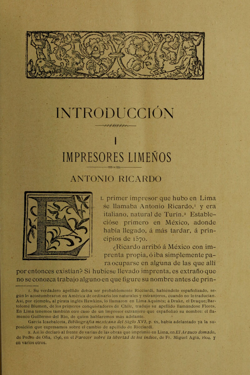 I IMPRESORES LIMEÑOS ANTONIO RICARDO L primer impresor que hubo en Lima se llamaba Antonio Ricardo,' y era italiano, natural de Turín.^ Estable- cióse primero en México, adonde había llegado, á más tardar, á prin- cipios de 1570. ^^Ricardo arribó á México con im- prenta propia, ó iba simplemente pa- raocuparse en alguna de las que allí por entonces existían? Si hubiese llevado imprenta, es extraño que no se conozca trabajo alguno en que figure su nombre antes de prin- 1. Su verdadero apellido debía ser probablemente Ricciardi, habiéndolo españolizado, se- gún lo acostumbraron en América de ordinario los naturales y extranjeros, cuando no lo traducían. Asi, por ejemolo, al pirata inglés Hawkins, lo llamaron en Lima Aquinés; á Drake, el Draque; Bar- tolomé Blumen, de los primeros conquistadores de Chile, tradujo Su apellido llamándose Flores. En Lima tenemos también otro caso de un impresor extranjero que españolizó su nombre: el fla- menco Guillermo del Rio, de quien hablaremos más adelante. ’ Garda Icazbalceta, Bibliografía mexicana del Siglo XVI, p. xx, habla adelantado ya la su- posición que expresamos sobre el cambio de apellido de Ricciardi. 2. Asi lo declaró al frente de varias de las obras que imprimió en Lima,en£'/ Arauco domado, de Pedro de Oña, 1596, en Parecer sobre la libertad de los indios, de Fr. Miguel Agia, 1604, y en varios otros.