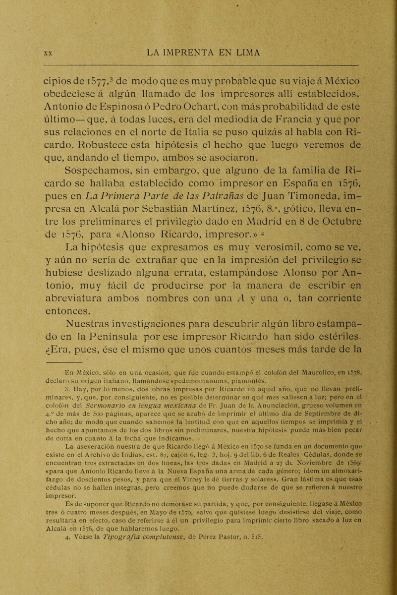 cipios de i577rMe modo que es muy probable que su viaje á México obedeciese á algún llamado de los impresores allí establecidos, Antonio de Espinosa ó Pedro Ochart, con más probabilidad de este último—que, á todas luces, era del mediodía de Francia y que por sus relaciones en el norte de Italia se puso quizás al habla con Ri- cardo. Robustece esta hipótesis el hecho que luego veremos de que, andando el tiempo, ambos se asociaron. Sospechamos, sin embargo, que alguno de la familia de Ri- cardo se hallaba establecido como impresor en España en 1676, pues en La Primera Parte de las Patrañas de Juan Timoneda, im- presa en Alcalá por Sebastián Martínez, 1576, 8.“, gótico, lleva en- tre los preliminares el privilegio dado en Madrid en 8 de Octubre de 157G, para «Alonso Ricardo, impresor.» 4 La hipótesis que expresamos es muy verosímil, como se ve, y aún no sería de extrañar que en la impresión del privilegio se hubiese deslizado alguna errata, estampándose Alonso por An- tonio, muy fácil de producirse por la manera de escribir en abreviatura ambos nombres con una y una o, tan corriente entonces. Nuestras investigaciones para descubrir algún libro estampa- do en la Península por ese impresor Ricardo han sido estériles. ¿Era, pues, ése el mismo que unos cuantos meses más tarde de la En México, sólo en una ocasión, que fue cuando estampó el colofón del Maurolico, en 1578, declaró su origen italiano, llamándose «pedemonianum», piamontés. ;•!. Hay, por lo menos, dos obras impresas por Ricardo en aquel año, que no llevan preli- minares, y, que, por consiguiente, no es posible determinar en qué mes saliesen á luz: pero en el colofón del Scrmouai-io en lengua mexicana de Fr. Juan de la Anunciación, grueso volumen en 4. de más de 5oo páginas, aparece que se acabi'i de imprimir el último dia de Septiembre de di- cho año; de modo que cuando sabemos la lentitud con que en aquellos tiempos se imprimía y el hecho que apuntaiTios de los dos libros sin pi'eliminares, nuestra hipótesis puede más bien pecar de corta en cuanto á la fecha que indicamos. La aseveración nuestra de que Ricardo llegó á México en iSyo se funda en un documento que existe en el Archivo de Indias, est. 87, cajón 6, leg. 3, hoj. 9 del 11b. 6 de Reales Cédulas, donde se encuentran tres extractadas en dos lineas, las tres dadas en .Madrid á 27 dt Noviembre de iSóg: «para que .\ntonio Ricardo lleve á la Nueva España una arma de cada género; idem un almoxari- fazgo de doscientos pesos, y para que el Virrey le dé tierras y solares». Gran lástima es,que esas cédulas no se hallen integras; pero creemos que no puede dudarse de que se refieren á nuestro impresor. Es de 'Uponer que Ricardo no demorase su partida, y que, por consiguiente, llegase á México tres ó cuatro meses después, en Mayo de 1870, salvo que quisiese luego desistirse del viaje, como resultaria en efecto, caso de referirse á él un privilegio para imprimir cierto libro sacado á luz en Alcalá en 1876, de que hablaremos luego. 4. Véasela Tipografía complutense, de Pérez Pastor, n. 818.