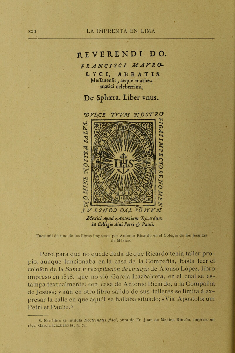 REVERENDI do. FRANCISCI MAVRO^ LYCI, ABBATIS MeíTanenfis,atque mathe- matici celcberrimi^ De Spliarra, Libcr vnus.. mvucE rrrM iíostro' Facsimil de uno de los libros impresos por Antonio Ricardo en el Colegio de los Jesuítas de México. Pero para que no quede duda deque Ricardo tenía taller pro- pio, aunque funcionaba en la casa de la Compañía, basta leer el colofón de la Suma y recopilación decirugia de Alonso López, libro impreso en 1578, que novio García Icazbalceta, en el cual se es- tampa textualmente: «en casa de Antonio Ricardo, á la Compañía de Jesús»; y aún Cn otro libro salido de sus talleres se limita á ex- presar la calle en que aquél se hallaba situado; «Via Apostolorum l^etri et Pauli».9 8. Ese libro se intitula Doctrinalis Jidci, obra de Fr. Juan de Medina Rincón, impreso en 1577. Garda Icazbalceta, n. 74. Adexici apttd fiAntmimn 'R¿cardun^ in Cotlegio difii Petri ijr Pilnl^^