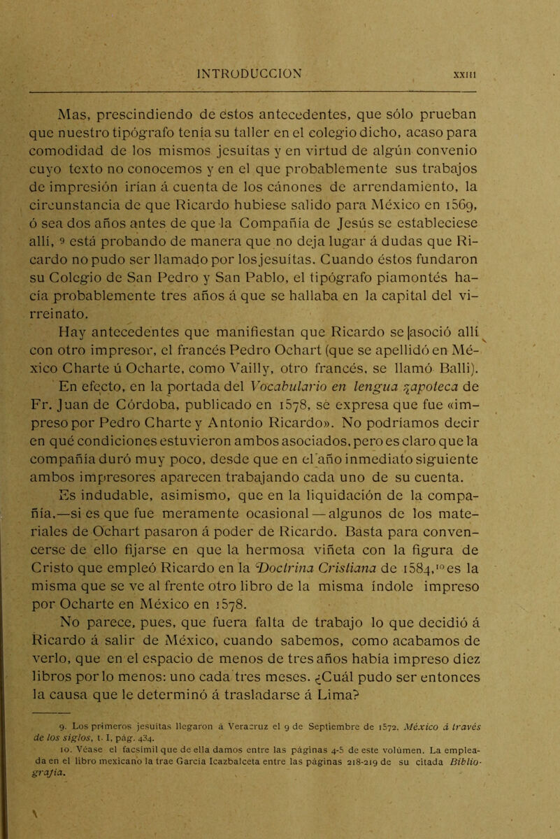 Mas, prescindiendo de estos antecedentes, que sólo prueban que nuestro tipógrafo tenia su taller en el colegio dicho, acaso para comodidad de los mismos jesuítas y en virtud de algún convenio cuyo texto no conocemos y en el que probablemente sus trabajos de impresión irían á cuenta de los Cclnones de arrendamiento, la circunstancia de que Ricardo hubiese salido para México en i56g, ó sea dos años antes de que la Compañía de Jesús se estableciese allí, 9 está probando de manera que no deja lugar á dudas que Ri- cardo no pudo ser llamado por los jesuítas. Guando éstos fundaron su Colegio de San Pedro y San Pablo, el tipógrafo piamontés ha- cía probablemente tres años á que se hallaba en la capital del vi- rreinato. Hay antecedentes que manifiestan que Ricardo se [asoció allí^ con otro impresor, el francés Pedro Ochart (que se apellidó en Mé- xico Charte ú Ocharte, como Vailly, otro francés, se llamó Balli). En efecto, en la portada del Vocabulario en lengua r^apoteca de Fr. Juan de Córdoba, publicado en iSyS, sé expresa que fue «im- preso por Pedro Charte y Antonio Ricardo». No podríamos decir en qué condiciones estuvieron ambos asociados, pero es claro que la compañía duró muy poco, desde que en el'año inmediato siguiente ambos impresores aparecen trabajando cada uno de su cuenta. Es indudable, asimismo, que en la liquidación de la compa- ñía,—si es que fue meramente ocasional — algunos de los mate- riales de Ochart pasaron á poder de Ricardo. Basta para conven- cerse de ello fijarse en que la hermosa viñeta con la figura de Cristo que empleó Ricardo en la T>ocirina Cristiana de iSSq.'^es la misma que se ve al frente otro libro de la misma índole impreso por Ocharte en México en 1678. No parece, pues, que fuera falta de trabajo lo que decidió á Ricardo á salir de México, cuando sabemos, como acabamos de verlo, que en el espacio de menos de tres años había impreso diez libros por lo menos: uno cada tres meses. ¿Cuál pudo ser entonces la causa que le determinó á trasladarse á Lima? 9. Los primeros jesuítas llegaron á Veracruz el g de Septiembre de 1572. México á través de los siglos, t-1, peág. 434. 10. Véase el facsímil que de ella damos entre las páginas 4-5 de este volumen. La emplea- da en el libro mexicano la trae García Icazbalceta entre las páginas 218-219 de su citada Biblio- grajia.