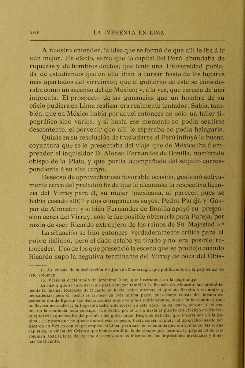 A nuestro entender, la idea que se formó de que allí le iba á ir aún mejor. En efecto, sabía que la capital del Perú abundaba de riquezas y de hombres doctos; que tenía una Universidad pobla- da de estudiantes que en ella iban á cursar hasta de los lugares más apartados del virreinato; que el gobierno de éste se conside- raba como un ascenso del de México; y, á la vez, que carecía de una imprenta. El prospectó de las g'anancias que un hombre de su oficio pudiera en Lima realizar era realmente tentador. Sabía, tam- bién, que en México había por aquel entonces no sólo un taller ti- pográfico sino varios, y si hasta ese momento no podía sentirse descontento, el porvenir que allí le esperaba no podía halagarle. Quizás en su resolución de trasladarse al Perú influyó la buena coyuntura que se le presentaba del viaje que de México iba á em- prender el inquisidor D. Alonso Fernández de Bonilla, nombrado obispo de la Plata, y que partía acompañado del séquito corres- pondiente á su alto cargo. Deseoso de aprovechar esa favorable ocasión, gestionó activa- mente cerca del preladoáfinde que le alcanzase la respectiva licen- cia del Virrey para él, su mujer (mexicana, al parecer, pues se había casado allí) y dos compañeros suyos, Pedro Pareja y Gas- par de Almazán; y si bien Fernández de Bonilla apoyó su prehen- sión cerca del Virrey, sólo le fue posible obtenerla para Pareja, por razón de «ser Ricardo extranjero de los reinos de Su Majestad.»'2 La situación se hizo entonces verdaderamente crítico para el pobre italiano, pero el dado estaba ya tirado y no era posible re- troceder. Uno de los que presenció la escena que se produjo cuando Ricardo supo la negativa terminante del Virrey de boca del Obis- 11. Así consta de la declaración de Juan de Zumárraga, que publicamos en la página 441 de este volumen. 12. Véase la declaración de Jerónimo Díaz, que insertamos en la página 440. La razón que se tuvo presente para denegar también la licencia de Almazán fue probable- mente la misma. Respecto de Ricardo se hacia valer, además, el que no llevaba á su mujer y mercaderías; pero el hecho es erróneo en esta última parte, pues como consta del mismo ex- pediente donde figuran las declaraciones áque venimos refiriéndonos, lo que hubo cuanto á que no llevase mercadería, la imprenta debe entenderse en este caso, no es exacto, porque si al me- nos no la conducía toda consigo, la enviaba por otra vía hasta el puerto del Realejo en Nicara- gua; tal es lo que resulta del permiso del gobernador Diego de Artieda, que insertamos en la pá- gina 443; y para que no quede duda á este respecto, basta cotejar el material tipográfico usado por Ricardo en México con el que empleó en Lima, para caer en cuenta de que era el mismo; las letras capitales, la viñeta del Cristo á que hemos aludido, la de remate que termina la página 53 de este volumen, toda la letra del cuerpo del texto, .son los mismos en las impresiones mexicanas y lime- ñas de Ricardo.