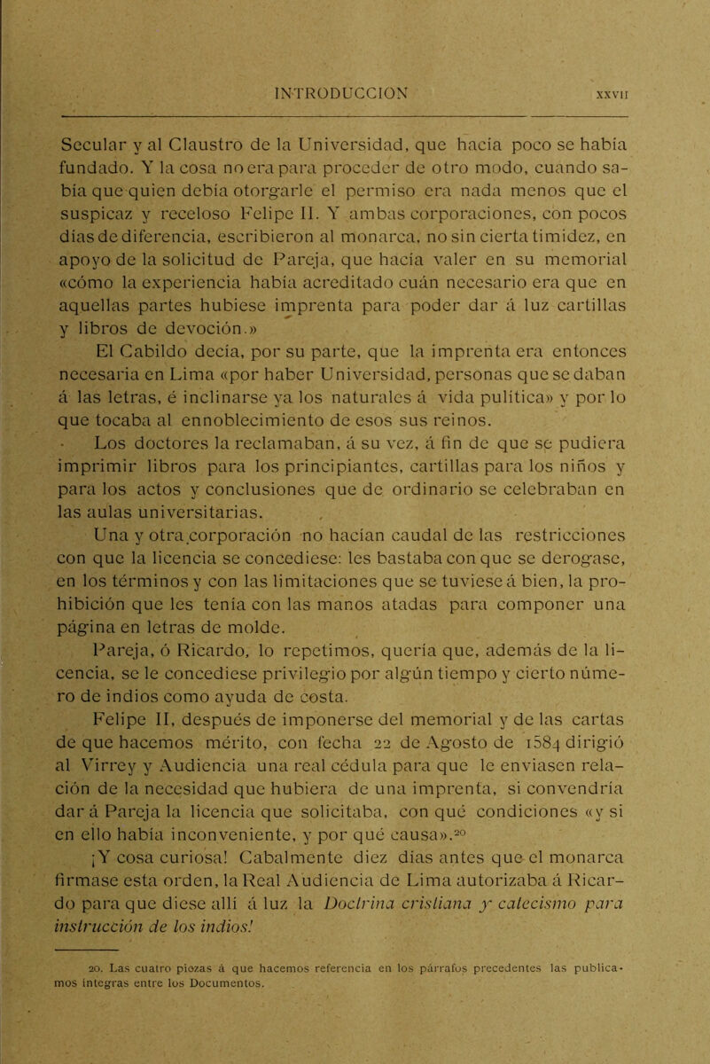 Secular y al Claustro de la Universidad, que hacía poco se había fundado. Y la cosa no era para proceder de otro modo, cuando sa- bía que quien debía otorgarle el permiso era nada menos que el suspicaz y receloso Felipe II. Y ambas corporaciones, con pocos días de diferencia, escribieron al monarca, no sin cierta timidez, en apoyo de la solicitud de Pareja, que hacía valer en su memorial «cómo la experiencia había acreditado cuán necesario era que en aquellas partes hubiese imprenta para poder dar á luz cartillas y libros de devoción.» El Cabildo decía, por su parte, que la imprenta era entonces necesaria en Lima «por haber Universidad, personas que se daban á las letras, é inclinarse ya los naturales á vida pulítica» y por lo que tocaba al ennoblecimiento de esos sus reinos. Los doctores la reclamaban, á su vez, á fin de que se pudiera imprimir libros para los principiantes, cartillas para los niños y para los actos y conclusiones que de ordinario se celebraban en las aulas universitarias. Una y otra corporación no hacían caudal de las restricciones con que la licencia se concediese: les bastaba con que se derogase, en los términos y con las limitaciones que se tuviese á bien, la pro- hibición que les tenía con las manos atadas para componer una página en letras de molde. Pareja, ó Ricardo, lo repetimos, quería que, además de la li- cencia, se le concediese privilegio por algún tiempo y cierto núme- ro de indios como ayuda de costa. Felipe II, después de imponerse del memorial y de las cartas de que hacemos mérito, con fecha 22 de Agosto de 1884 dirigió al Virrey y Audiencia una real cédula para que le enviasen rela- ción de la necesidad que hubiera de una imprenta, si convendría dará Pareja la licencia que solicitaba, con qué condiciones «y si en ello había inconveniente, y por qué causa». ¡Y cosa curiosa! Cabalmente diez días antes que el monarca firmase esta orden, la Real Audiencia de Lima autorizaba á Ricar- do para que diese allí á luz la Doctrina cristiana y catecismo para instrucción de los indios! 20. La.s cuatro piozas á que hacemos referencia en los párrafos precedentes las publica- rnos íntegras entre los Documentos.