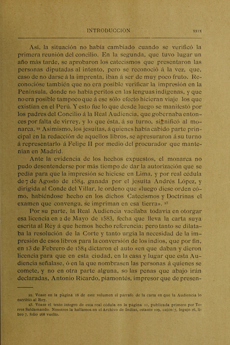 Así, la situación no había cambiado cuando se verificó la primera reunión del concilio. En la segunda, que tuvo lugar un año más tarde, se aprobaron los catecismos que presentaron las personas diputadas al intento, pero se reconoció á la vez, que, caso de no darse á la imprenta, iban á ser de muy poco fruto. Re- conocióse también que no era posible verificar la impresión en la Península, donde no había peritos en las lenguas indígenas, y que no era posible tampoco que á ese sólo efecto hicieran viaje los que existían en el Perú. Y esto fue lo que desde luego se manifestó por los padres del Concilio á la Real Audiencia, que gobernaba enton- ces por falta de virrey, y lo que ésta, á su turno, sig'nificó al mo- narca, 22 Asimismo, los jesuítas, á quienes había cabido parte prin- cipal en la redacción de aquellos libros, se apresuraron ásu turno á representarlo á Felipe 11 por medio del procurador que mante- nían en Madrid. Ante la evidencia de los hechos expuestos, el monarca no pudo desentenderse por más tiempo de dar la autorización que se pedía para que la impresión se hiciese en Lima, y por real cédula dc7 de Agosto de iSSq, ganada por el jesuíta Andrés López, y dirigida al Conde del Villar, le ordenó que «luego diese orden có- mo, habiéndose hecho en los dichos Catecismos y Doctrinas el examen que convenga, se impriman en esa tierra». ^3 Por su parte, la Real Audiencia vacilaba todavía en otorgar esa liceneia en 2 de Mayo de i583, fecha que lleva la carta suya escrita al Rey á que hemos hecho referencia; pero tanto se dilata- ba la resolución de la Corte y tanto urgía la necesidad de la im- presión de esos libros para la conversión de los indios, que por fin, en i3 de Febrero de iSSq dictaron el auto «en que daban y dieron licencia para que en esta ciudad, en la casa y lugar que esta Au- diencia señalase, ó en la que nombrasen las personas á quienes se comete, y no en otra parte alguna, so las penas que abajo irán declaradas, Antonio Ricardo, piamontés, impresor que depresen- 22. Véase en la página i8 de este volumen el párrafo de la carta en que la Audiencia lo escribió al Rey. 2.3. Véase el texto integro de esta real cédula en la página ii, publicada primero por To- rres Saldamando. Nosotros la hallamos en el Archivo de Indias, estante 109, cajón 7, legajo 16, li- bro 7. folió 268 vuelto.