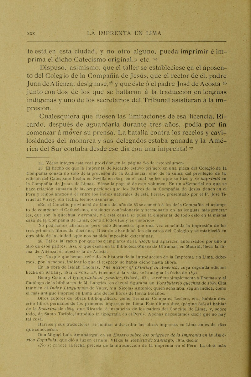 te está en esta ciudad, y no otro alguno, pueda imprimir é im- prima el dicho Catecismo original,» etc. ^4 Dispuso, asimismo, que el taller se estableciese en el aposen- to del Colegio de la Compañía de Jesús, que el rector de él, padre Juan deAtienza, designase,y que éste ó el padre José de Acosta junto con'dos de los que se hallaron á la traducción en lenguas indígenas y uno de los secretarios del Tribunal asistieran á la im- presión. Cualesquiera que fuesen las limitaciones de esa licencia, Ri- cardo, después de aguardarla durante tres años, podía por fin comenzar á mover su prensa. La batalla contra los recelos y cavi- losidades del monarca y sus delegados estaba ganada y la Amé- rica del Sur contaba desde ese día con una imprenta! 24. Véase integra esta real provisión.en la página 5-9 de este volumen- 25- El hecho de que la imprenta de Ricardo estuvo primero en una pieza del Colegio de la Compañía consta no sólo de la provisión de la Audiencia, sino de la suma del privilegio de la edición del Catecismo hecha en Sevilla en 1604, en el cual se lee «que se hizo y se imprimió en la Compañía de Jesús de Lima». Véase la pág. 18 de este volumen. En un «.Memorial en que se hace relación sumaria de las ocupaciones que los Padres de la Compañía de Jesús tienen en el Perú y reinos anexos á él entre los indios naturales de esta tierra», presentado por el P. José Ti- rruel al Virrey, sin fecha, leemos asimismo: «En el Concilio provincial de Lima del año de 80 se cometió á los déla Compañía el asump- to de componer el Cathecismo, oraciones confesionario y sermonario en las lenguas más genera- les, que son la quechua y aymará, y á esta causa se puso la emprenta de todo esto en la misma casa de la Compañía de Lima, como á todos fue y es notorio.» No podríamos afirmarlo, pero todo demuestra que una vez concluida la impresión de los tres primeros libros de docti'ina, Ricardo abandonó los claustros del Colegio y se estableció en otro sitio de la ciudad, -que nos ha sido imposible determinar. 26. Tal es la raz(';n por qué los ejemplares de la ‘■Doctrina aparecen autorizados por uno ú otro de esos padres. Asi,-el que existe en la Biblioteca-Museo de Ultramar, en Madrid, lleva la fir- ma de Atienza: el nuestro la de .\costa. 27. Ya que que hemos referido la historia de la introducción de la Imprenta en Lima, debe- mos, por lo menos, indicar lo que al respecto se habla dicho hasta ahora. En la obra de Isaiah Thomas, The hislory of pt'inting in America, cuya segunda edición- hecha en Albany, 1874, 2 vols., 4.®, tenemos á la vista, se le asigna la fecha de iSgo. Henry Cotton, iypographical gazeller, Oxford, i83i, se refiere simplemente á Thomas y al Catálogo de la biblioteca de M. Langlés, en el cual figuraba un Vocabulario quechua áe iSSg. Cita también el Index Linguarum de Vater, y á Nicolás Antonio, quien señalaba, según indica, como el más antiguo impreso en Lima uno de los libros de Ilevia Bolaños. Otros autores de obras bibliográficas, como Ternaux-Compans, Leclerc, etc., hablan des- crito libros peruanos de los primeros impresos en Lima. Este último dice, (página 626) al hablar de la Doctrina de 1584, que Ricardo, á instancias de los padres del Concilio de Lima, y, sobre todo, de Santo Toribio, introdujo le tipografía en el Perti». .\penas necesitamos decir que no hay tal cosa. Ilarrise y sus traductores se limitan á describir las obras impresas en Lima antes de 1600 que conocieron. Don .Miguel Luis Amunátegui en su Ensayo sobre los orígenes de la ímprenla en la Amé- rica Española, que dió á luz en el núm. Vil de la Revista de Santiago, 1872, dccia: «No se conoce la fecha precisa de la introducción de la imprenta en el Perú. La obra más