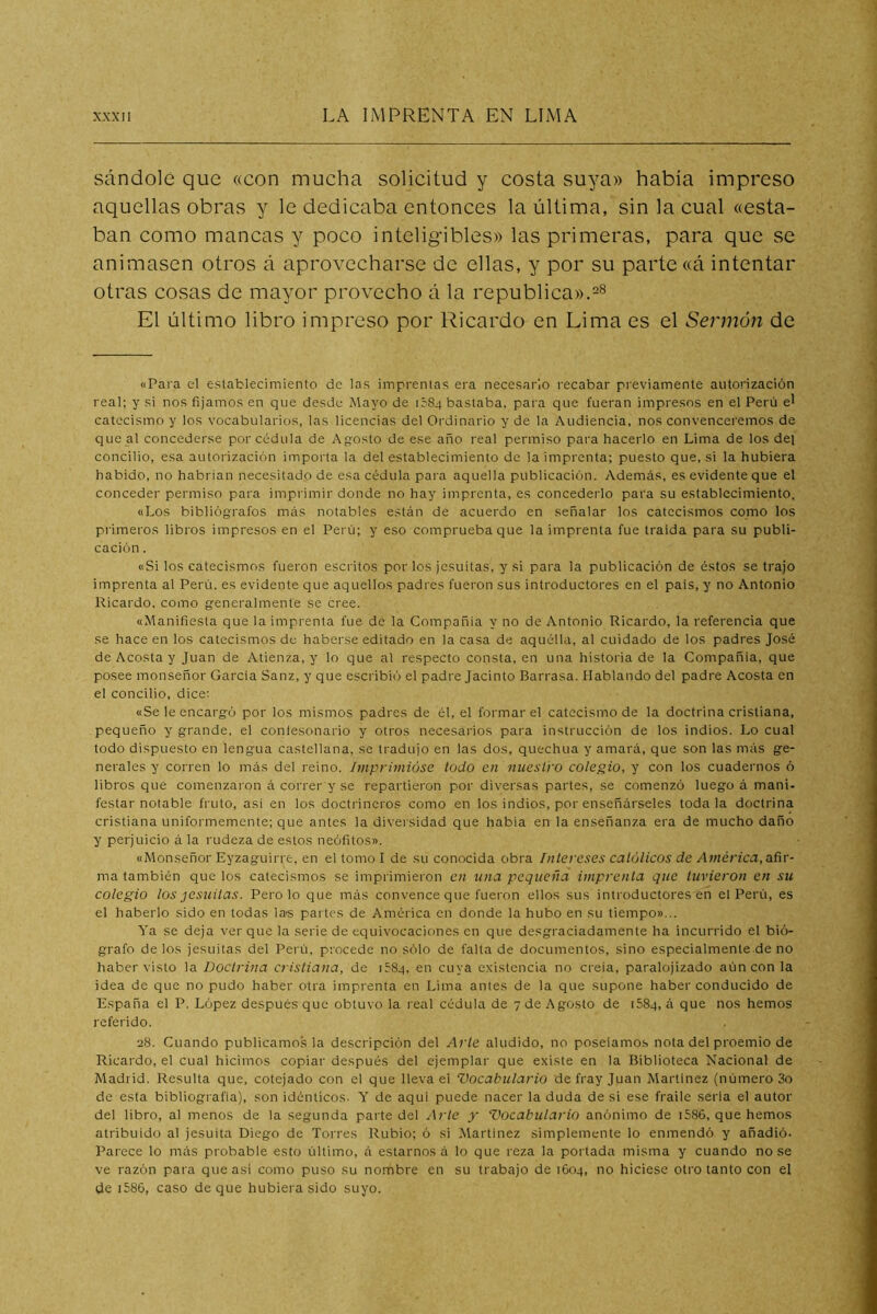 sándolé que «con mucha solicitud y costa suya» habia impreso aquellas obras y le dedicaba entonces la última, sin la cual «esta- ban como mancas y poco inteligibles» las primeras, para que se animasen otros á aprovecharse de ellas, y por su parte «á intentar otras cosas de mayor provecho á la república». El último libro impreso por Ricardo en Lima es el Sermón de «Para el establecimiento de las imprentas era necesario recabar previamente autorización real; y si nos fijamos en que desde Mayo de léSq bastaba, para que fueran impresos en el Perú el catecismo y los vocabularios, las licencias del Oi'dinario y de la Audiencia, nos convenceremos de que al concederse por cédula de Agosto de ese año real permiso para hacerlo en Lima de los del concilio, esa autorización importa la del establecimiento de la imprenta; puesto que, si la hubiera habido, no habrían necesitado de esa cédula para aquella publicación. Además, es evidente que el conceder permiso para imprimir donde no hay imprenta, es concederlo para su establecimiento, «Los bibliógrafos más notables están de acuerdo en señalar los catecismos como los primeros libros impresos en el Perú; y eso comprueba que la imprenta fue traida para su publi- cación . «Si los catecismos fueron escritos por los jesuítas, y si para la publicación de éstos se trajo imprenta al Perú, es evidente que aquellos padres fueron sus introductores en el pais, y no Antonio Ricardo, como generalmente se cree. «Manifiesta que la imprenta fue de la Compañía y no de Antonio Ricardo, la referencia que se hace en los catecismos de haberse editado en la casa de aquélla, al cuidado de los padres José de Acosta y Juan de Atienza, y lo que al respecto consta, en una historia de la Compañía, que posee monseñor García Sanz, y que escribió el padre Jacinto Barrasa. Hablando del padre Acosta en el concilio, dice; «Se le encargó por los mismos padres de él, el formar el catecismo de la doctrina cristiana, pequeño y grande, el conlesonario y otros necesarios para instrucción de los indios. Lo cual todo dispuesto en lengua castellana, se tradujo en las dos, quechua y amará, que son las más ge- nerales y corren lo más del reino. Impriviióse todo en nuestro colegio, y con los cuadernos ó libros que comenzaron á correr y se repartieron por diversas partes, se comenzó luego á maní- festar notable fruto, asi en los doctrineros como en los indios, por enseñárseles toda la doctrina cristiana uniformemente; que antes la diversidad que habia en la enseñanza era de mucho daño y perjuicio á la rudeza de estos neófitos». «Monseñor Eyzaguirre, en el tomo I de su conocida obra Intereses católicos de América, añr- ma también que los catecismos se imprimieron en una pequeña imprenta que tuvieron en su colegio los jesuítas. Pero lo que más convence que fueron ellos sus introductores en el Perú, es el haberlo sido en todas las partes de América en donde la hubo en su tiempo»... Ya se deja ver que la serie de equivocaciones en que desgraciadamente ha incurrido el bió- grafo délos jesuítas del Perú, procede no sólo de falta de documentos, sino especialmente de no haber visto la Doctrina cristiana, de léSq, en cuya existencia no creía, paralojizado aún con la idea de que no pudo haber otra imprenta en Lima antes de la que supone haber conducido de España el P. López después que obtuvo la real cédula de 7 de Agosto de iSSq, á que nos hemos referido. 28. Cuando publicamos la descripción del Arle aludido, no poseíamos nota del proemio de Ricardo, el cual hicimos copiar después del ejemplar que existe en la Biblioteca Nacional de Madrid. Resulta que, cotejado con el que lleva ei Vocabulario de fray Juan Martínez (número 3o de esta bibliografía), son idénticos. Y de aquí puede nacer la duda de si ese fraile serla el autor del libro, al menos de la segunda parte del Arle y Vocabulario anónimo de i586, que hemos atribuido al jesuíta Diego de Torres Rubio; ó si Martínez simplemente lo enmendó y añadió. Parece lo más probable esto último, á estarnos á lo que reza la portada misma y cuando no se ve razón para que así como puso su nombre en su trabajo de 1604, no hiciese otro tanto con el de i586, caso deque hubiera sido suyo.