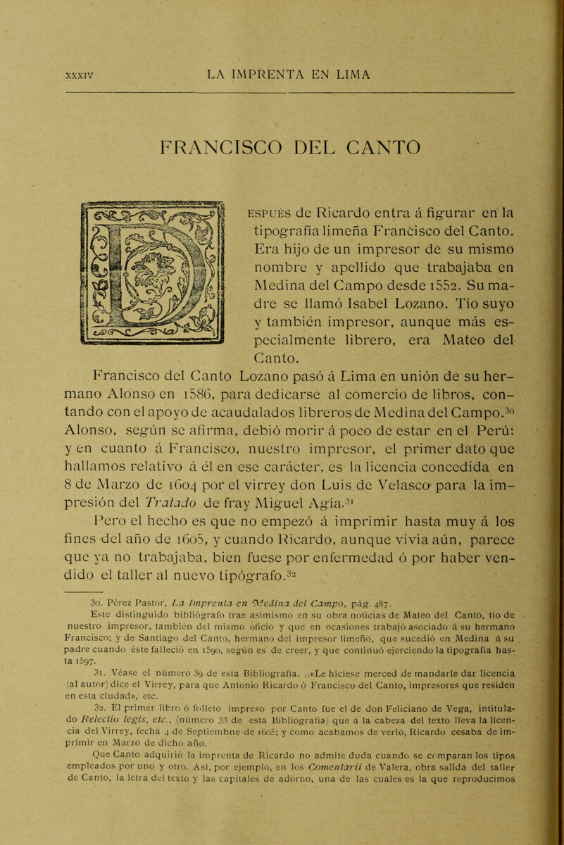 FRANCISCO DEL CANTO ESPuÉs de Ricardo entra á figurar en la tipografía limeña F'rancisco del Canto. Era hijo de un impresor de su mismo nombre y apellido que trabajaba en Medina del Campo desde iSSa. Su ma- dre se llamó Isabel Lozano. Tío suyo y también impresor, aunque más es- pecialmente librero, era Mateo del Canto. Francisco del Canto Lozano pasó á Lima en unión de su her- mano Alonso en i586, para dedicarse al comercio de libros, con- tando con el apoyo de acaudalados libreros de Medina del Campo. Alonso, según se afirma, debió morir á poco de estar en el Perúí y en cuanto á Francisco, nuestro impresor, el primer dato que hallamos relativo á él en ese carácter, es la licencia concedida en 8 de Marzo de 1604 po^' el virrey don Luis de Velasco para la im- presión del Tratado de fray Miguel Agía.^' Pero el hecho es que no empezó á imprimir hasta muy á los fines del año de i6o5, y cuando Ricardo, aunque vivía aún, parece que ya no trabajaba, bien fuese por enfermedad ó por haber ven- dido el taller al nuevo tipógrafo. 30. Pérez Pastor, La Imprenta en ‘Medina del Campo, pág-, 487. Este distinguido bibliógrafo trae asimismo en su obra noticias de Mateo del Canto, tio de nuestro impresor, también del mismo oficio y que en ocasiones trabajó asociado á su hermano Francisco; y de Santiago del Canto, hermano del impresor limeño, que sucedió en Medina á su padre cuando éste falleció en i5go, según es de creer, y que continuó ejerciendo la tipografía has- ta 1597. 31. Véase el número 09 de esta Bibliografía. ..«Le hiciese merced de mandarle dar licencia (al autor) dice el Virrey, para que Antonio Ricardo ó Francisco del Canto, impresores que residen en esta ciudad», etc. 32. El primer libro ó folleto impreso por Canto fue el de don Feliciano de Vega, intitula- do Releclio legis, etc., (númeio 33 de esta Bibliografia) que á la cabeza del texto lleva la licen- cia del Virrey, fecha 4 de Septiembne de iGo5; y como acabamos de verlo, Ricardo cesaba de im- primir en Marzo de dicho año. Que Canto adquirió la imprenta de Ricardo no admite duda cuando se comparan los tipos empleados por uno y otro. Asi, por ejemplo, en los Comentarii de Valera, obra salida del taller de Canto, la letra del texto y las capitales de adorno, una de las cuales es la que reproducimos