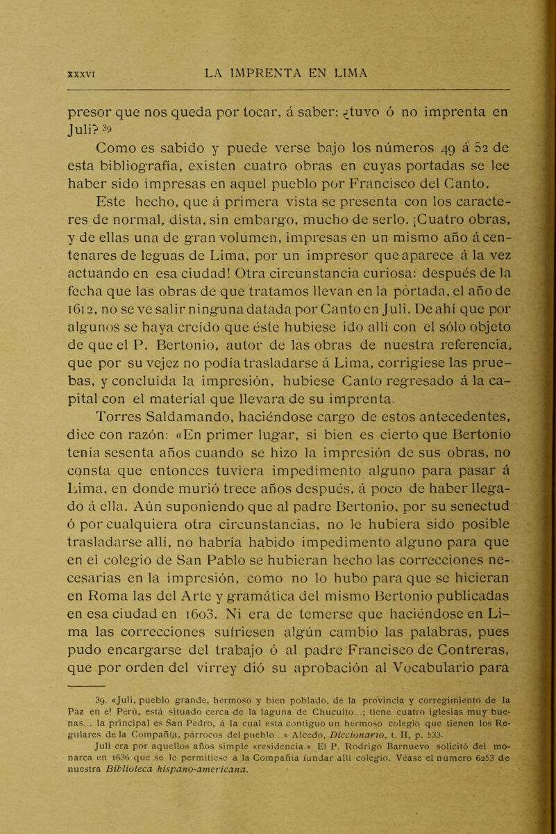 presor que nos queda por tocar, á saber: ^tuvo ó no imprenta en Juli? 39 Como es sabido y puede verse bajo los números 49 á 52 de esta bibliografía, existen cuatro obras en cuyas portadas se lee haber sido impresas en aquel pueblo por Francisco del Canto. Este hecho, que á primera vista se presenta con los caracte- res de normal, dista, sin embargo, mucho de serlo, ¡Cuatro obras, y de ellas una de gran volumen, impresas en un mismo año ácen- tenares de leguas de Lima, por un impresor que aparece á la vez actuando en esa ciudad! Otra circunstancia curiosa: después de la fecha que las obras dé que tratamos llevan en la portada, el año de 1612, no se ve salir ningunadatada por Canto en Juli. De ahí que por algunos se haya creído que éste hubiese ido allí con el sólo objeto de que el P. Bertonio, autor de las obras de nuestra referencia, que por su vejez no podía trasladarse á Lima, corrigiese las prue- bas, y concluida la impresión, hubiese Canto regresado á la ca- pital con el material que llevara de su imprenta. Torres Saldamando, haciéndose cargo de estos antecedentes, dice con razón: «En primer lugar, si bien es cierto que Bertonio tenía sesenta años cuando se hizo la impresión de sus obras, no consta que entonces tuviera impedimento alguno para pasar á l>ima, en donde murió trece años después, á poco de haber llega- do á ella. Aún suponiendo que al padre Bertonio, por su senectud ó por cualquiera otra circunstancias, no le hubiera sido posible trasladarse allí, no habría habido impedimento alguno para que en el colegio de San Pablo se hubieran hecho las correcciones ne- cesarias en la impresión, como no lo hubo para que se hicieran en Roma las del Arte y gramática del mismo Bertonio publicadas en esa ciudad en i6o3. Ni era de temerse que haciéndose en Li- ma las correcciones sufriesen algún cambio las palabras, pues pudo encargarse del trabajo ó al padre Francisco de Contreras, que por orden del virrey dió su aprobación al Vocabulario para 39. «Juli, pueblo grande, hermoso y bien poblado, de la provincia y corregimiento de la Paz en e! Perú, esta situado cerca de la laguna de Chucuito...; tiene cuatro iglesias muy bue- nas... la principal es San Pedro, á la cual está contiguo un hermoso cfdegio que tienen los Re- gulares déla Compañía, párrocos del pueblo...» Alcedo, Diccionario, t. II, p. 333- Juli era por aquellos años simple «residencia » El P. Rodrigo Barnuevo solicitó del mo- narca en i636 que se le permitiese á la Compañía fundar alli colegio. Véase el número 6253 de nuestra Biblioteca hispano-americana.