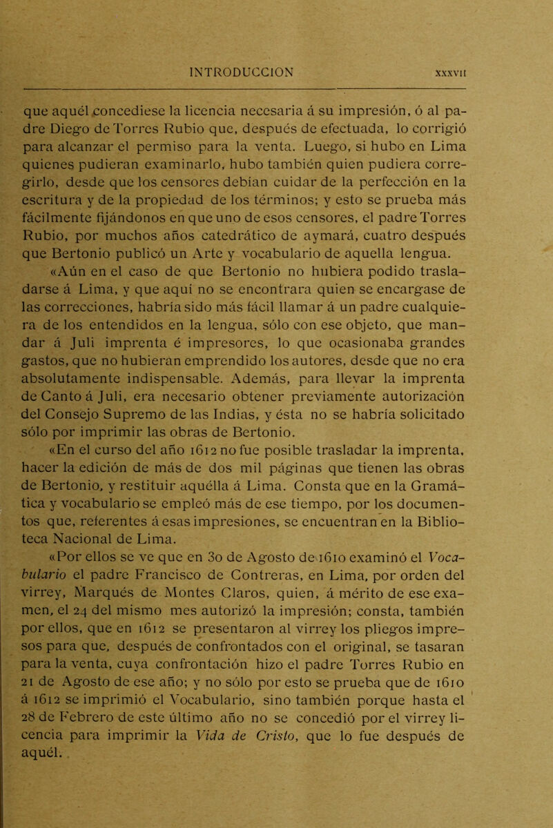 que aquél .concediese la licencia necesaria á su impresión, ó al pa- dre Diego de Torres Rubio que, después de efectuada, lo corrigió para alcanzar el permiso para la venta. Luego, si hubo en Lima quienes pudieran examinarlo, hubo también quien pudiera corre- girlo, desde que los censores debían cuidar de la perfección en la escritura y de la propiedad de los términos; y esto se prueba más fácilmente fijándonos en que uno de esos censores, el padre Torres Rubio, por muchos años catedrático de aymará, cuatro después que Bertonio publicó un Arte y vocabulario de aquella lengua. «Aún en el caso de que Bertonio no hubiera podido trasla- darse á Lima, y que aquí no se encontrara quien se encargase de las correcciones, habría sido más fácil llamar á un padre cualquie- ra de los entendidos en la lengua, sólo con ese objeto, que man- dar á Juli imprenta é impresores, lo que ocasionaba grandes gastos, que no hubieran emprendido los autores, desde que no era absolutamente indispensable. Además, para llevar la imprenta de Canto á Juli, era necesario obtener previamente autorización del Consejo Supremo de las Indias, y ésta no se habría solicitado sólo por imprimir las obras de Bertonio. «En el curso del año 1612 no fue posible trasladar la imprenta, hacer la edición de más de dos mil páginas que tienen las obras de Bertonio, y restituir aquélla á Lima. Consta que en la Gramá- tica y vocabulario se empleó más de esc tiempo, por los documen- tos que, referentes á esas impresiones, se encuentran en la Biblio- teca Nacional de Lima. «Por ellos se ve que en 3o de Agosto de 1610 examinó el Voca- bulario el padre Francisco de Contreras, en Lima, por orden del virrey. Marqués de Montes Claros, quien, á mérito de ese exa- men, el 24 del mismo mes autorizó la impresión; consta, también por ellos, que en 1612 se presentaron al virrey los pliegos impre- sos para que, después de confrontados con el original, se tasaran para la venta, cuya confrontación hizo el padre Torres Rubio en 21 de Agosto de ese año; y no sólo por esto se prueba que de 1610 á 1612 se imprimió el Vocabulario, sino también porque hasta el 28 de Febrero de este último año no se concedió por el virrey li- cencia para imprimir la Vida de Cristo, que lo fue después de aquél.