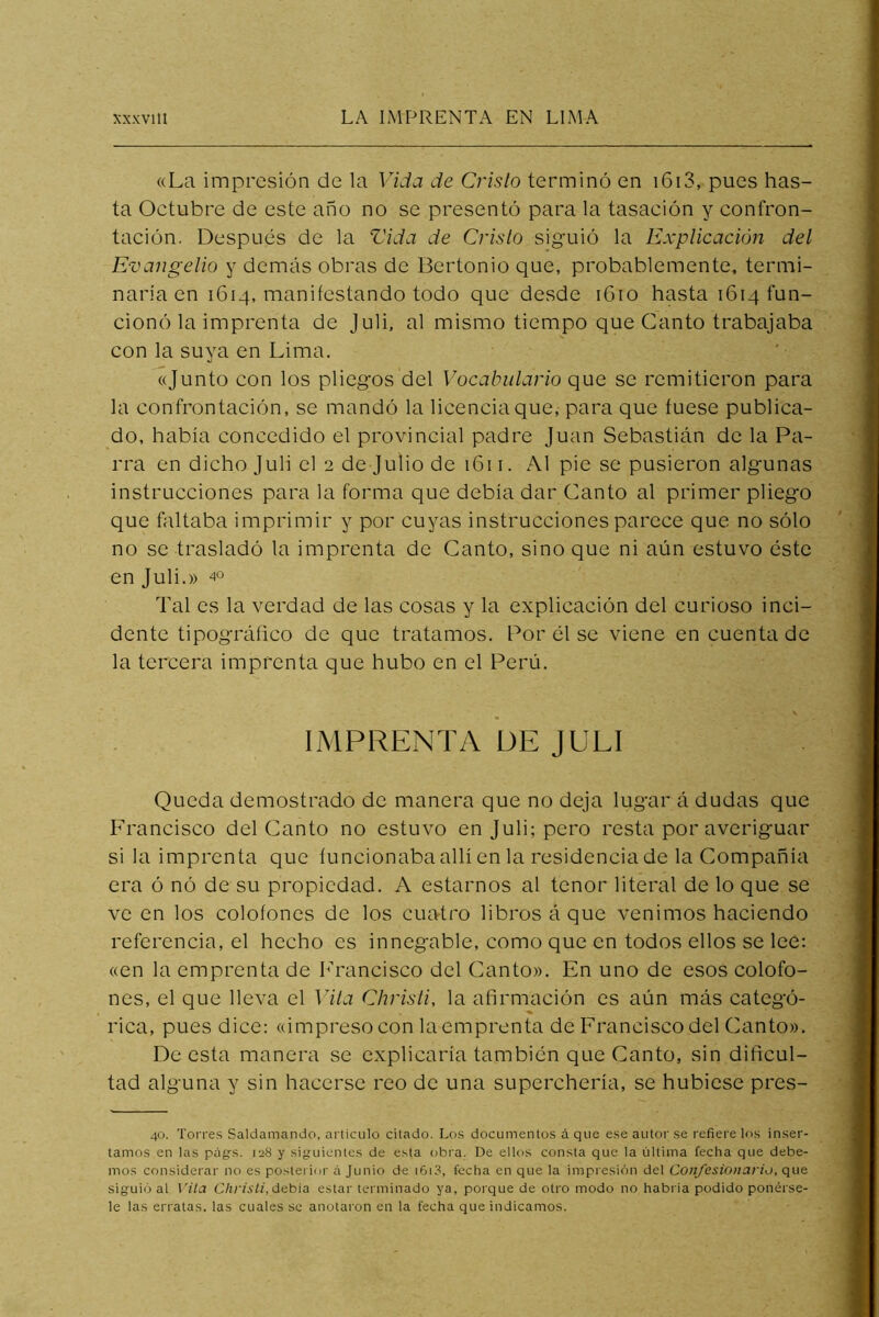 «La impresión de la Vida de Crislo terminó en i6i3, pues has- ta Oetubre de este año no se presentó para la tasaeión y confron- taeión. Después de la Vida de Crislo siguió la Explicación del Evangelio y demás obras de Bertonio que, probablemente, termi- naría en 1614, manifestando todo que desde iGio hasta 1614 fun- cionó la imprenta de Juli. al mismo tiempo que Canto trabajaba con la suya en Lima. «Junto con los pliegos del Vocabulario que se remitieron para la confrontación, se mandó la licencia que, para que fuese publica- do, había concedido el provincial padre Juan Sebastián de la Pa- rra en dicho Juli el 2 de Julio de 1611. Al pie se pusieron algunas instrucciones para la forma que debía dar Canto al primer pliego que faltaba imprimir y por cuyas instrucciones parece que no sólo no se trasladó la imprenta de Canto, sino que ni aún estuvo éste en Juli.» 40 Tal es la verdad de las cosas y la explicación del curioso inci- dente tipográfico de que tratamos. Por él se viene en cuenta de la tercera imprenta que hubo en el Perú. IMPRENTA DE JULI Queda demostrado de manera que no deja lugar á dudas que Francisco del Canto no estuvo en Juli; pero resta por averiguar si la imprenta que íuncionabaallí en la residencia de la Compañía era ó nó de su propiedad. A estarnos al tenor literal de lo que se ve en los colofones de los cuatro libros á que venimos haciendo referencia, el hecho es innegable, como que en todos ellos se lee: «en la emprenta de hTancisco del Canto». En uno de esos colofo- nes, el que lleva el Vita Chrisli, la afirmación es aún más categó- rica, pues dice: «impreso con la emprenta de Francisco del Canto». De esta manera se explicaría también que Canto, sin dificul- tad alguna y sin hacerse reo de una superchería, se hubiese pres- 40. Torres Saldamando, articulo citado. Los documentos á que ese autor se refiere los inser- tamos en las pags. 128 y siguientes de esta obra. De elkis consta que la última fecha que debe- mos considerar no es posterior á Junio de i6i3, fecha en que la impresión del Confesionario, que siguió al \'ila Cliristi, debía estar terminado ya, porque de otro modo no habida podido ponérse- le las erratas, las cuales se anotaron en la fecha que indicamos.