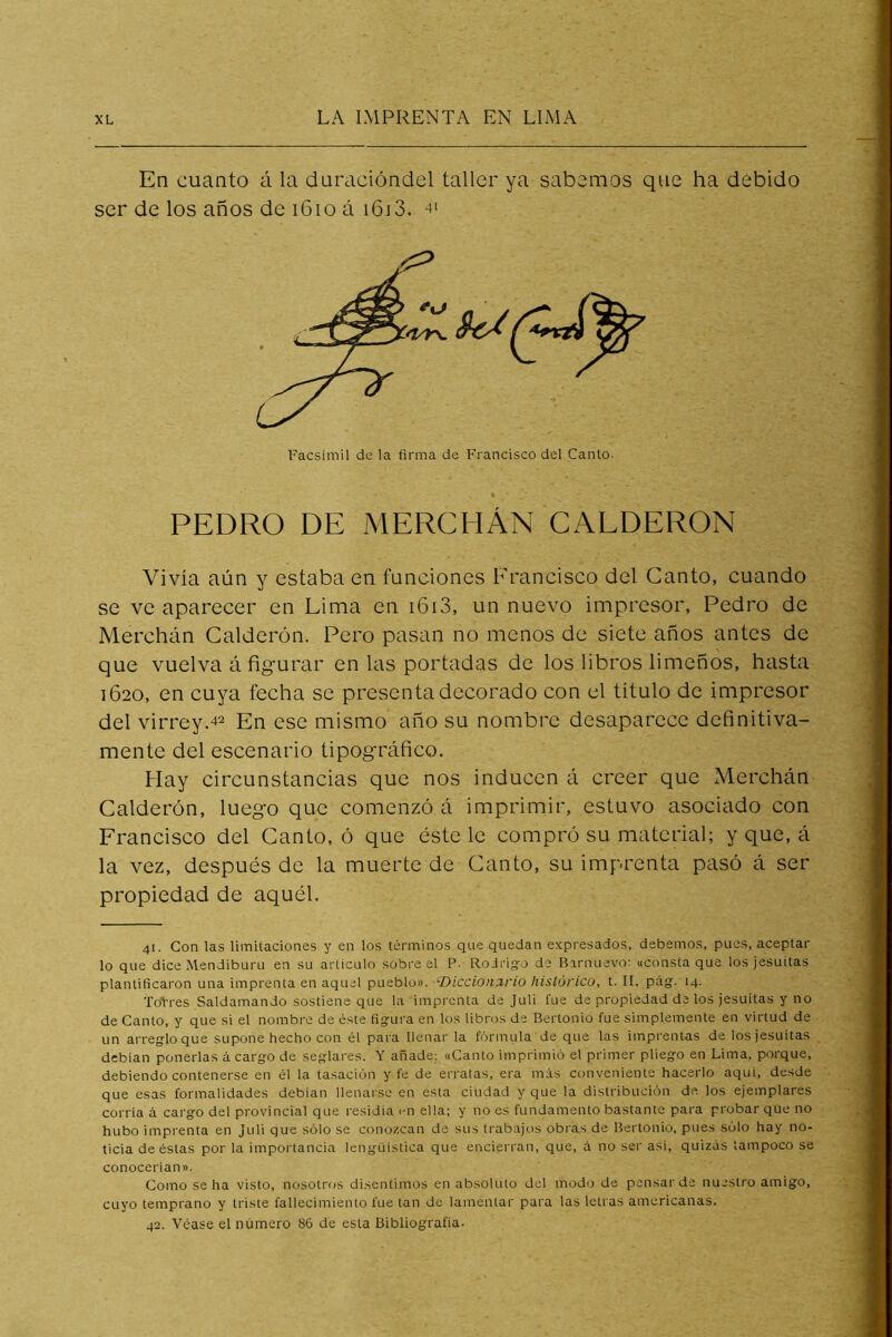 En cuanto á la duracióndel taller ya sabemos que ha debido ser de los años de i6io á i6j3. -t' Facsímil de la firma de Francisco del Canto- PEDRO DE MERCHÁN CALDERON Vivía aún y estaba en funciones Francisco del Canto, cuando se ve aparecer en Lima en i6i3, un nuevo impresor, Pedro de Merchán Calderón. Pero pasan no menos de siete años antes de que vuelva á fig'urar en las portadas de los libros limeños, hasta 1620, en cuya fecha se presenta decorado con el título de impresor del virrey.42 En ese mismo año su nombre desaparece definitiva- mente del escenario tipográfico. Hay circunstancias que nos inducen á creer que Merchán Calderón, luego que comenzó á imprimir, estuvo asociado con Francisco del Canto, ó que éste le compró su material; y que, á la vez, después de la muerte de Canto, su imprenta pasó á ser propiedad de aquél. 41. Con las limitaciones y en los términos que quedan expresados, debemos, pues, aceptar lo que dice Mendiburu en su articulo sobre el P. Rodrigo de Birnuevo: «consta que los jesuítas plantificaron una imprenta en aquel pueblo». ^Diccionario histórico, t. II, pág. 14. ToVres Saldamando sostiene que la imprenta de Juli fue de propiedad de los jesuítas y no de Canto, y que si el nombre de éste figura en los libros de Bertonio fue simplemente en virtud de un arreglo que supone hecho con él para llenar la fórmula de que las imprentas de los jesuítas debían ponerlas á cargo de seglares. Y añade; «Canto imprimió el primer pliego en Lima, porque, debiendo contenerse en él la tasación y fe de erratas, era más conveniente hacerlo aqui, desde que esas formalidades debían llenarse en esta ciudad y que la distribución de los ejemplares corría á cargo del provincial que residía en ella; y no es fundamento bastante para probar que no hubo imprenta en Juli que sólo se conozcan de sus trabajos obras de Bertonio, pues sólo hay no- ticia de éstas por la importancia lengüistica que encierran, que, á no ser asi, quizás tampoco se conocerían». Como se ha visto, nosotros disentimos en absoluto del modo de pensar de nuestro amigo, cuyo temprano y triste fallecimiento fue tan de lamentar para las letras americanas. 42. Véase el número 86 de esta Bibliografía.