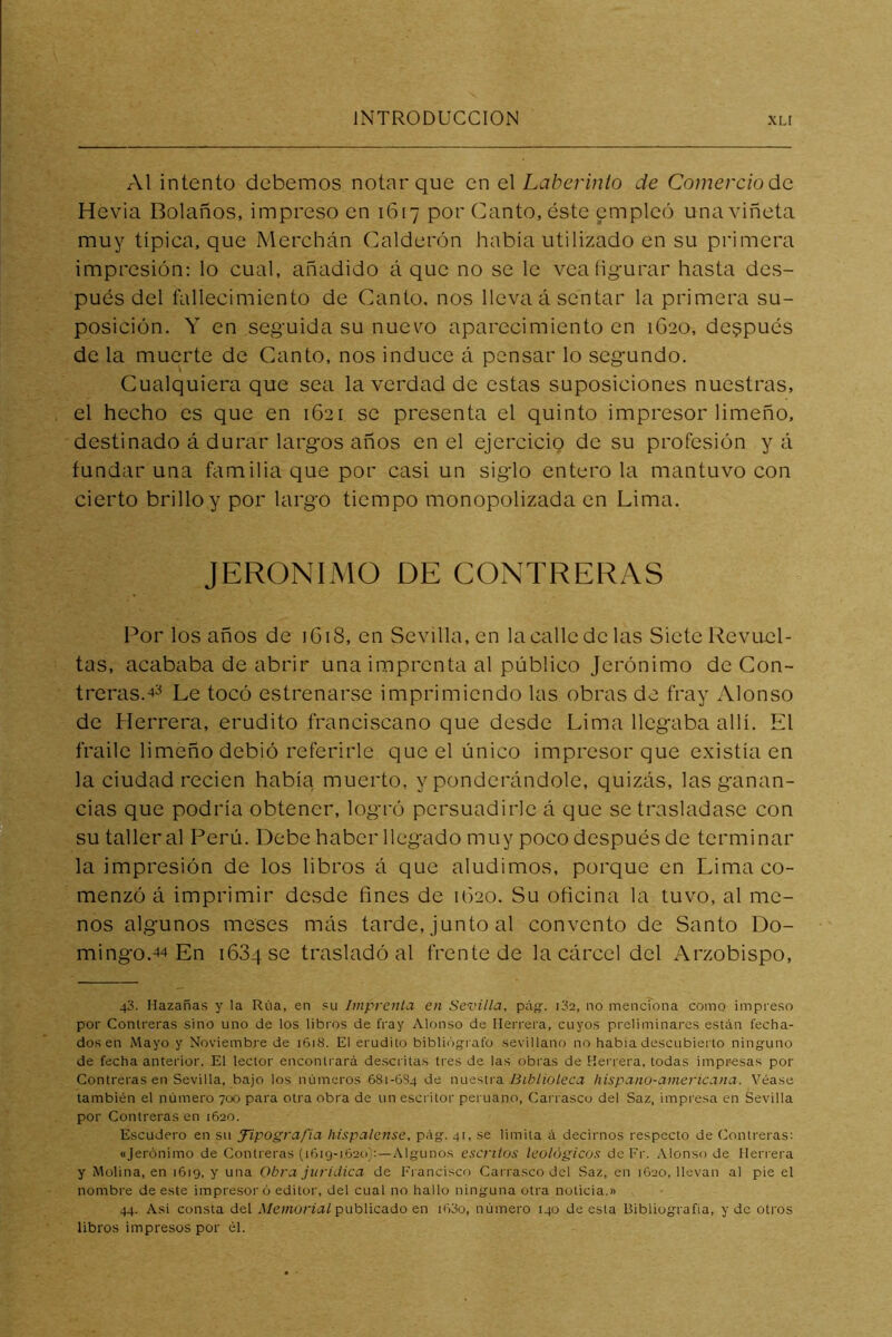 Al intento debemos notar que en eX Laberinto de Comercio áe. Hevia Bolaños, impreso en 1617 por Canto, éste empleó una viñeta muy tipica, que Merchán Calderón había utilizado en su primera impresión: lo cual, añadido á que no se le vea figurar hasta des- pués del fallecimiento de Canto, nos lleva á sentar la primera su- posición. Y en seguida su nuevo aparecimiento en 1620, después de la muerte de Canto, nos induce á pensar lo segundo. Cualquiera que sea la verdad de estas suposiciones nuestras, el hecho es que en 1621 se presenta el quinto impresor limeño, destinado á durar largos años en el ejercicio de su profesión yá fundar una familia que por casi un siglo entero la mantuvo con cierto brillo y por largo tiempo monopolizada en Lima. JERONIMO DE CONTRERAS Por los años de 1G18, en Sevilla, en la calle de las Siete Revuel- tas, acababa de abrir una imprenta al público Jerónimo de Con- trcras.4'^ Le tocó estrenarse imprimiendo las obras de fray Alonso de Herrera, erudito franciscano que desde Lima llegaba allí. El fraile limeño debió referirle que el único impresor que existía en la ciudad recien había muerto, y ponderándole, quizás, las ganan- cias que podría obtener, logró persuadirle á que se trasladase con su taller al Perú. Debe haber llegado muy poco después de terminar la impresión de los libros á que aludimos, porque en Lima co- menzó á imprimir desde fines de 1620. Su oficina la tuvo, al me- nos algunos meses más tarde, junto al convento de Santo Do- mingo.44 En 1684 se trasladó al frente de la cárcel del Arzobispo, 43. Hazañas y la Rúa, en su Imprenta en Sevilla, páíf. i3e, no menciona como impreso por Contreras sino uno de los libros de fray Alonso de Herrera, cuyos preliminares están fecha- dos en Mayo y Noviembre de 1618. El erudito biblii')g-i afo sevillano no había descubierto ninguno de fecha anterior. El lector enconti ará descritas tres de las obi'as de Herrera, todas impresas por Contreras en Sevilla, bajo los números 681-6S4 de n\i<f~,Wa, Biblioleca liispano-aniericana. Véase también el número 700 para otra obra de un escritor peruano. Carrasco del Saz, impresa en Sevilla por Contreras en 1620. Escudero en su tipografía hispalense, pág. 41, se limita á decirnos respecto de Contreras; «Jerónimo de Contreras (1619-1620):—Algunos escritos teológicos dcFr. Alonso de Herrera y Molina, en 1619, y una Obra jurídica de Francisco Carrasco del Saz, en 1620, llevan al pie el nombre de este impresor ó editor, del cual no hallo ninguna otra noticia.» 44. Así consta del .l/ewona/publicado en i63o, número 140 de esta Bibliografía, y de otros libros impresos por él.