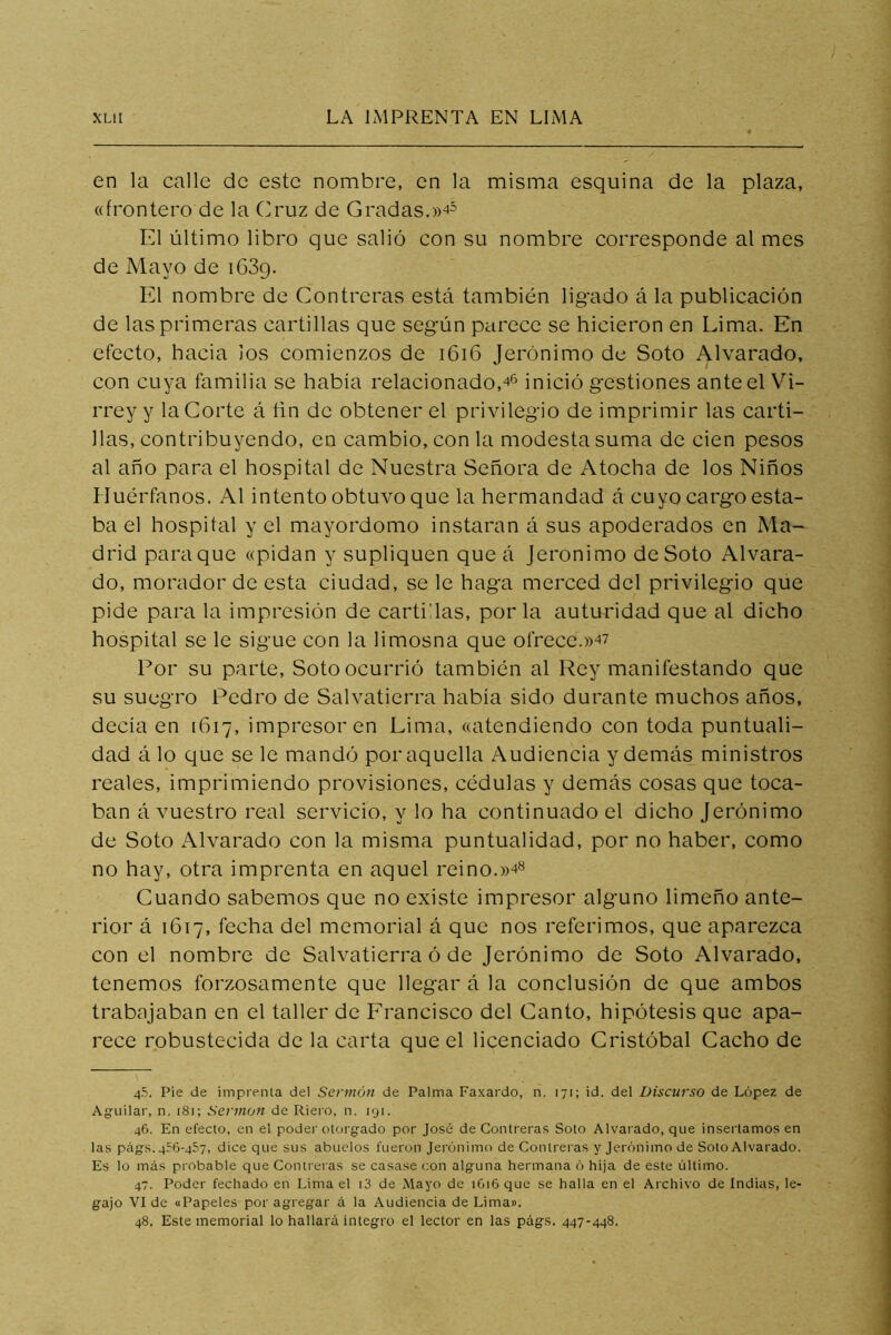 en la calle de este nombre, en la misma esquina de la plaza, «frontero de la Cruz de Gradas.»4= El último libro que salió con su nombre corresponde al mes de Mayo de iGSq. El nombre de Contreras está también ligado á la publicación de las primeras cartillas que según parece se hicieron en Lima. En efecto, hacia los comienzos de i6i6 Jerónimo de Soto Alvarado, con cuya familia se había relacionado,inició gestiones ante el Vi- rrey y la Corte á ñn de obtener el privilegio de imprimir las carti- llas, contribuyendo, en cambio, con la modesta suma de cien pesos al año para el hospital de Nuestra Señora de Atocha de los Niños Huérfanos. Al intento obtuvo que la hermandad á cuyo cargo esta- ba el hospital y el mayordomo instaran á sus apoderados en Ma- drid paraque «pidan y supliquen que á Jerónimo deSoto Alvara- do, morador de esta ciudad, se le haga merced del privilegio que pide para la impresión de cartillas, por la autoridad que al dicho hospital se le sigue con la limosna que ofrece.»47 Por su parte. Soto ocurrió también al Rey manifestando que su suegro Pedro de Salvatierra había sido durante muchos años, decía en 1617, impresor en Lima, «atendiendo con toda puntuali- dad á lo que se le mandó por aquella Audiencia y demás ministros reales, imprimiendo provisiones, cédulas y demás cosas que toca- ban á vuestro real servicio, y lo ha continuado el dicho Jerónimo de Soto Alvarado con la misma puntualidad, por no haber, como no hay, otra imprenta en aquel reino. Cuando sabemos que no existe impresor alguno limeño ante- rior á 1617, fecha del memorial á que nos referimos, que aparezca con el nombre de Salvatierra ó de Jerónimo de Soto Alvarado, tenemos forzosamente que llegar á la conclusión de que ambos trabajaban en el taller de Francisco del Canto, hipótesis que apa- rece robustecida de la carta que el licenciado Cristóbal Cacho de 4.5. Pie de imprenta del Sennúti de Palma Faxardo, n. 171; id. del Discurso de López de Agiiilar, n. 181; SennoJi de Riero, n. 191. 46. En efecto, en el poder otorgado por José de Contreras Soto Alvarado, que insertamos en las págs. 456-457, dice que sus abuelos fueron Jerónimo de Contreras y Jerónimo de Soto Alvarado. Es lo más probable que Contreras se casase con alguna hermana ó hija de este último. 47. Poder fechado en Lima el i3 de Mayo de 1616 que se halla en el Archivo de Indias, le- gajo VI de oPapeles por agregar á la Audiencia de Lima». 48. Este memorial lo hallará integro el lector en las págs. 447-448.