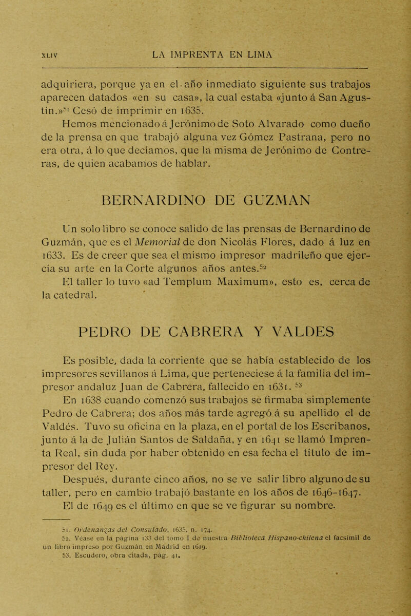 adquiriera, porque ya en el-año inmediato siguiente sus trabajos aparecen datados «en su casa», la cual estaba «junto á San Agus- tín.»5‘ Cesó de imprimir en i635. Hemos mencionadoájerónimode Soto Alvarado como dueño de la prensa en que trabajó alguna vez Gómez Pastrana, pero no era otra, á lo que decíamos, que la misma de Jerónimo de Contre- ras, de quien acabamos de hablar. BERNARDINO DE GUZMAN Un solo libro se conoce salido de las prensas de Bernardino de Guzmán, que es el Memorial de don Nicolás Flores, dado á luz en i633. Es de creer que sea el mismo impresor madrileño que ejer- cía su arte en la Gorte algunos años antes. El taller lo tuvo «ad Templum Máximum», esto es, cerca de la catedral. PEDRO DE CABRERA Y VALDES Es posible, dada la corriente que se había establecido de los impresores sevillanos á Lima, que perteneciese á la familia del im- presor andaluz Juan de Cabrera, fallecido en i63i. En i638 cuando comenzó sus trabajos se firmaba simplemente Pedro de Cabrera; dos años más tarde agregó á su apellido el de Valdés. Tuvo su oficina en la plaza, en el portal de los Escribanos, junto á la de Julián Santos de Saldaña, y en iGiji se llamó Impren- ta Real, sin duda por haber obtenido en esa fecha el título de im- presor del Rey. Después, durante cinco años, no se ve salir libro alguno de su taller, pero en cambio trabajó bastante en los años de 1646-1647. El de 1649 es el último en que se ve figurar su nombre. ór. Ordenanzas del Consulado, i635, n. 174. 52. Véase en la página i33 del tomo I de nueslia Biblioteca Ilispano-cliitena el facsímil de un libro impreso por Guzmán en Madrid en 1619. 53. Escudero, obra citada, pág. 41.