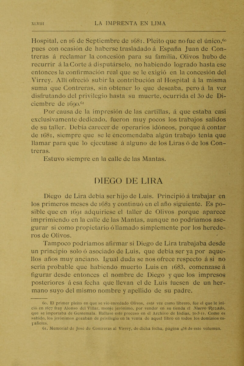Hospital, en i6 de Septiembre de i68i. Pleito que no fue el único, pues con ocasión de haberse trasladado á España Juan de Con- treras á reclamar la concesión para su familia, Olivos hubo de recurrir á la Corte á disputárselo, no habiendo logrado hasta ese entonces la confirmación real que se le exigió en la concesión del Virrey, Allí ofreció subirla contribución al Hospital á la misma suma que Contreras, sin obtener lo que deseaba, pero á la vez disfrutando del privilegio hasta su muerte, ocurrida el 3o de Di- ciembre de lógoT” Por causa de la impresión délas cartillas, á que estaba casi exclusivamente dedicado, fueron muy pocos los trabajos salidos de su taller. Debía carecer de operarios idóneos, porque á contar de iC8i, siempre que se le encomendaba algún trabajo tenía que llamar para que lo ejecutase á alguno de los Liras ó de los Con- treras. Estuvo siempre en la calle de las Mantas. DIEGO DE LIRA “ Diego de Lira debía ser hijo de Luis. Principió á trabajar en los primeros meses de 1682 y continuó en el año siguiente. Es po- sible que en 1691 adquiriese el taller de Olivos porque aparece imprimiendo en la calle de las Mantas, aunque no podríamos ase- gurar si como propietario ó llamado simplemente por los herede- ros de Olivos. Tampoco podríamos afirmar si Diego de Lira trabajaba desde un principio solo ó asociado de Luis, que debía ser ya por aque- llos años muy anciano. Igual duda se nos ofrece respecto á si no sería probable que habiendo muerto Luis en i683, comenzase á figurar desde entonces el nombre de Diego y que los impresos posteriores á esa fecha que llevan el de Luis luesen de un her- mano suyo del mismo nombre y apellido de su padre. 60. El primer pleito en que se vio enredado Olivos, esta vez como librero, fue el que le ini- ció en 1G77 fray Alonso del Villar, monje jerónimo, por vender en su tienda el Nuevo ‘J{ezado, que se importaba de Guatemala. Hállase este proceso en el Archivo de Indias, 70-3-ii. Como es sabido, los Jerónimos gozaban de privilegio en la venta de aquel libro en todos los dominios es- pañoles. Gt. Memorial de José de Contreras al Virrey, de dicha fecha, página qSS de este volumen.