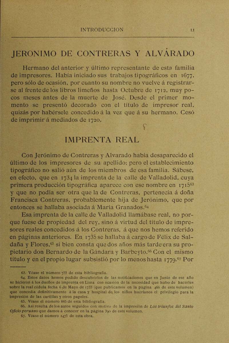 JERONIMO DE CONTRERAS Y ALVÁRADO Hermano del anterior y último representante de esta familia de impresores. Había iniciado sus trabajos tipográficos en 1677, pero sólo de ocasión, por cuanto su nombre no vuelve á registrar- se al frentedelos libros limeños hasta Octubre de 1712, muy po- cos meses antes de la muerte de José. Desde el primer mo- mento se presentó decorado con el título de impresor real, quizá-s por habérsele concedido á la vez que á su hermano. Cesó de imprimir á mediados de 1720. IMPRENTA REAL Con Jerónimo de Contreras y Alvarado había desaparecido el último de los impresores de su apellido; pero el establecimiento tipográfico no salió aún de los miembros de esa familia. Sábese, en efecto, que en 1734 la imprenta de la calle de Valladolid, cuya primera producción tipográfica aparece con ese nombre en 1715^2 y que no podía ser otra que la de Contreras, pertenecía á doña Francisca Contreras, probablemente hija de Jerónimo, que por entonces se hallaba asociada á María Granados. Esa imprenta de la calle de Valladolid llamábase real, no por- que fuese de propiedad del rey, sino á virtud del título de impre- sores reales concedidos á los Contreras, á que nos hemos referido en páginas anteriores. En 1735 se hallaba á cargo de Félix de Sal- daña y Flores,si bien consta quedos años más tarde'era su pro- pietario don Bernardo de la Gándara y Barbeyto.*^^ Con el mismo título y en el propio lugar subsistió por lo menos hasta 1779.^7 Por 63. Véase el número 755 de esta bibliografía. 64. Estos datos hemos podido descubrirlos de las notificaciones que en Junio de ese año se hicieron á los dueños de imprenta en Lima con ocasión de la necesidad que hubo de hacerles ■sobre la real cédula fecha 6 de Mayo de 1733 (que publicamos en la página 466 de este volumen) que concedía definitivamente á la casa y hospital dejlos niños huérfanos el privilegio parala impresión de las cartillas y otros papeles. 65. Véase el número 885 de esta bibliografía. 66. Asi resulta de los autos seguidos con motivo de la impresión de Los triunfos del Santo Oficio peruano que damos á conocer en la página 890 de este volumen. 67. Véase el número 1475 de esta obra.