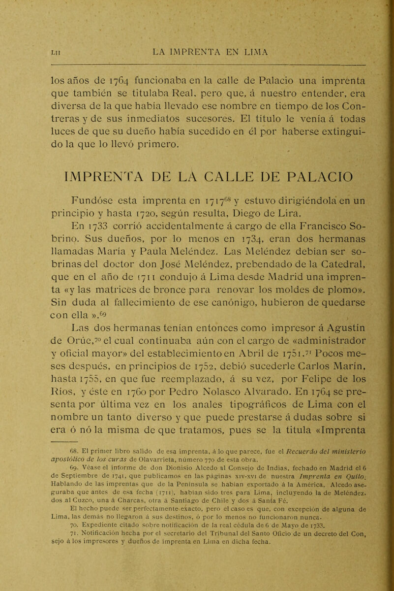 los años de 1764 funcionaba en la calle de Palacio una imprenta que también se titulaba Real, pero que, á nuestro entender, era diversa de la que había llevado ese nombre en tiempo de los Con- treras y de sus inmediatos sucesores. El título le venía á todas luces de que su dueño había sucedido en él por haberse extingui- do la que lo llevó primero, IMPRENTA DE LA CALLE DE PALACIO Fundóse esta imprenta en 1717®® y estuvo dirigiéndola en un principio y hasta (720, según resulta, Diego de Lira. En 1733 corrió accidentalmente á cargo de ella Francisco So- brino. Sus dueños, por lo menos en 1734, eran dos hermanas llamadas María y Paula Meléndez. Las Meléndez debían ser so- brinas del doctor don José Meléndez, prebendado de la Catedral, que en el año de (711 condujo á Lima desde Madrid una impren- ta «y las matrices de bronce para renovar los moldes de plomo». Sin duda al fallecimiento de ese canónigo, hubieron de quedarse con ella ».^9 Las dos hermanas tenían entonces como impresor á Agustín de Orúc,7o el cual continuaba aún con el cargo de «administrador y oficial mayor» del establecimiento en Abril de 1751.' Pocos me- ses después, en principios de 1752, debió sucedeiie Carlos Marín, hasta 1755, en que fue reemplazado, á su vez, por Felipe de los Ríos, y éste en 1760 por Pedro Nolasco Alvarado. En 1764 se pre- senta por última vez en los anales tipográficos de Lima con el nombre un tanto diverso y que puede prestarse á dudas sobre si era ó nó la misma de que tratamos, pues se la titula «Imprenta 68. El primer libro .salido de esa imprenta, á lo que parece, fue el Recuerdo del ministerio apostólico de los curas de Olavarrieta, número 770 de esta obra. 69. Véase el informe de don Dionisio Alcedo al Consejo de Indias, fechado en Madrid el 6 de Septiembre de 1741, que publicamos en las páginas xiv-xvi de nuestra Imprenta en QuitO; Hablando de las imprentas que de la Península se hablan exportado á la América, Alcedo ase- guraba que antes de esa fecha (i7ii)' habían sido tres para Lima, incluyendo la de Meléndez, dos al Cuzco, una á Charcas, otra á Santiago de Chile y dos á Santa Fé. El hecho puede ser perfectamente exacto, pero el caso es que, con excepción de alguna de Lima, las demás no llegaron á sus destinos, ó por lo menos no funcionaron nunca. 70. Expediente citado sobre notificación de la real cédula de 6 de Mayo de 173,1. 71. Notificación hecha por el secretario del Tribunal del Santo Oficio de un decreto del Con, sejo á los impresores y dueños de imprenta en Lima en dicha fecha.