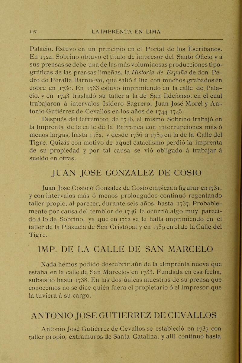 Palacio. Estuvo en un principio en el Portal de los Escribanos. En 1724, Sobrino obtuvo el título de impresor del Santo Oficio y á sus prensas se debe una de las más voluminosas producciones tipo- gráficas de las prensas limeñas, la Historia de España de don Pe- dro de Peralta Barnuevo, que salió á luz con muchos grabados en cobre en 1780. En 1733 estuvo imprimiendo en la calle de Pala- cio, y en 1748 trasladó su taller á la de San Ildefonso, en el cual trabajaron á intervalos Isidoro Sagrero, Juan José Morel y An- tonio Gutiérrez de Cevallos en los años de 1744-1745. Después del terremoto de 1746, el mismo Sobrino trabajó en la Imprenta de la calle de la Barranca con interrupciones más ó menos largas, hasta 1752, y desde 1756 á 1789 en la de la Calle del Tigre. Quizás con motivo de aquel cataclismo perdió la imprenta de su propiedad y por tal causa se vió obligado á trabajar á sueldo en otras. JUAN JOSE GONZALEZ DE COSIO Juan José Cosío ó González de Cosío empieza á figurar en 1781, y con intervalos más ó menos prolongados continuó regentando taller propio, al parecer, durante seis años, hasta 1787. Probable- mente por causa del temblor de 1746 le ocurrió algo muy pareci- do á lo de Sobrino, ya que en 1752 se le halla imprimiendo en el taller de la Plazuela de San Cristóbal yen 1789 en el de la Calle del Tigre. ■ IMF. DE LA CALLE DE SAN MARCELO Nada hemos podido descubrir aún de la «Imprenta nueva que estaba en la calle de San Marcelo» en 1788. Eundada en esa fecha, subsistió hasta 1788. En las dos únicas muestras de su prensa que conocemos no se dice quién fuera el propietario ó el impresor que la tuviera á su cargo. ANTONIO JOSE GUTIERREZ DE CEVALLOS Antonio José Gutiérrez de Cevallos se estabieció en 1787 con taller propio, extramuros de Santa Catalina, y allí continuó hasta