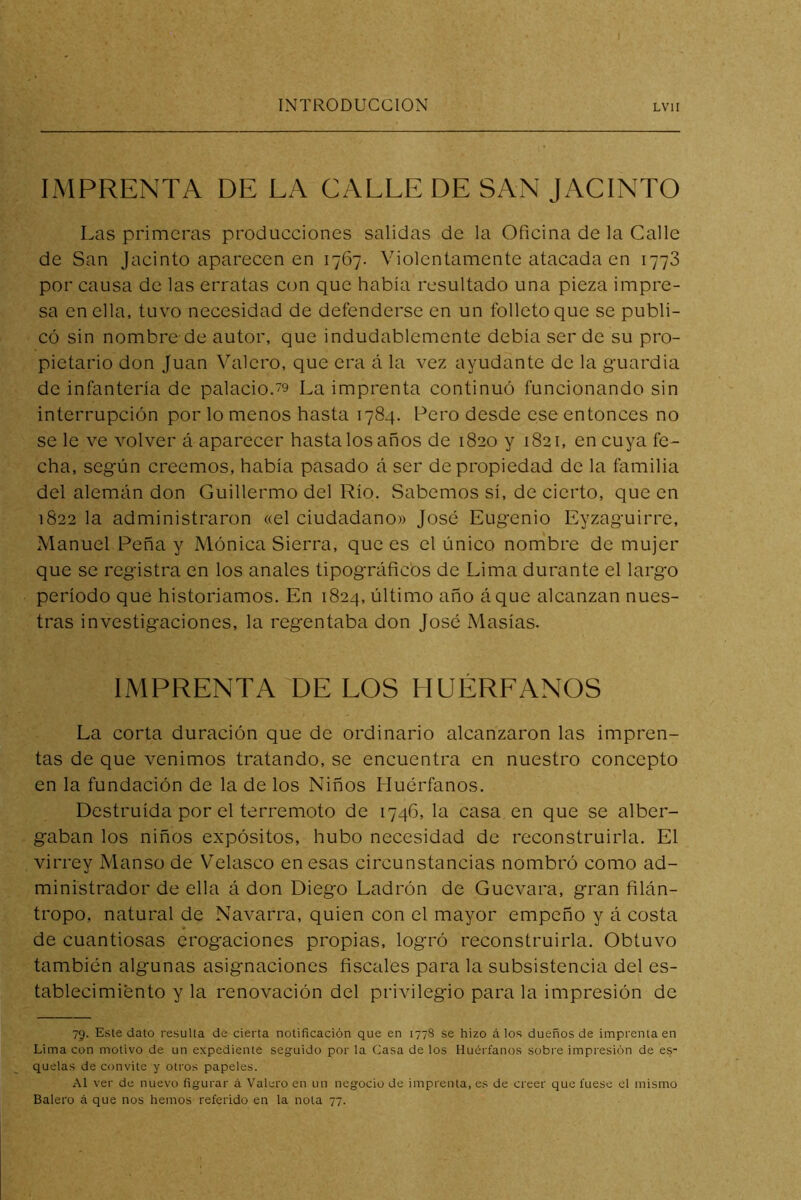 IMPRENTA DE LA CALLE DE SAN JACINTO Las primeras producciones salidas de la Oficina de la Calle de San Jacinto aparecen en 1767. Violentamente atacada en 1773 por causa de las erratas con que había resultado una pieza impre- sa en ella, tuvo necesidad de defenderse en un folleto que se publi- có sin nombre de autor, que indudablemente debía ser de su pro- pietario don Juan Valero, que era á la vez ayudante de la guardia de infantería de palacio.79 La imprenta continuó funcionando sin interrupción por lo menos hasta 1784. Pero desde ese entonces no se le ve volver á aparecer hasta los años de 1820 y 1821, en cuya fe- cha, según creemos, había pasado á ser de propiedad de la familia del alemán don Guillermo del Río. Sabemos sí, de cierto, que en 1822 la administraron «el ciudadano» José Eugenio Eyzaguirre, Manuel Peña y Mónica Sierra, que es el único nombre de mujer que se registra en los anales tipográficos de Lima durante el largo período que historiamos. En 1824, último año áque alcanzan nues- tras investigaciones, la regentaba don José Masías. IMPRENTA DE LOS HUÉRFANOS La corta duración que de ordinario alcanzaron las impren- tas de que venimos tratando, se encuentra en nuestro concepto en la fundación de la de los Niños Huérfanos. Destruida por el terremoto de 1746, la casa en que se alber- gaban los niños expósitos, hubo necesidad de reconstruirla. El virrey Manso de Velasco en esas circunstancias nombró como ad- ministrador de ella á don Diego Ladrón de Guevara, gran filán- tropo, natural de Navarra, quien con el mayor empeño y á costa de cuantiosas erogaciones propias, logró reconstruirla. Obtuvo también algunas asignaciones fiscales para la subsistencia del es- tablecimiento y la renovación del privilegio para la impresión de 75. Este dato resulta de cierta notificación que en 1778 se hizo á los dueños de imprenta en Lima con motivo de un expediente seguido por la Casa de los Huérfanos sobre impresión de es- quelas de convite y otros papeles. Al ver de nuevo figurar á Valero en un negocio de imprenta, es de creer que fuese el mismo Balero á que nos hemos referido en la nota 77.