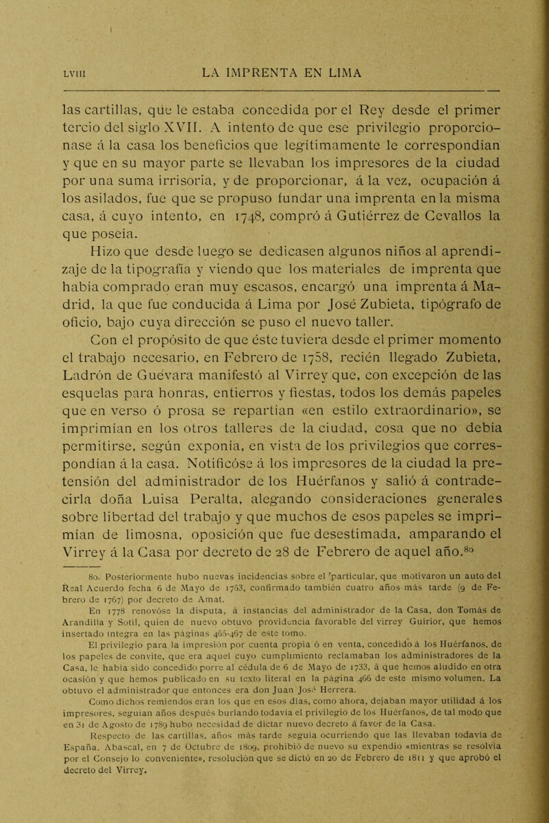 las cartillas, que le estaba concedida por el Rey desde el primer tercio del sig’lo XVII. A intento de que ese privilegio proporcio- nase á la casa los beneficios que legítimamente le correspondían y que en su mayor parte se llevaban los impresores de la ciudad poruña suma irrisoria, y de proporcionar, á la vez, ocupación á los asilados, fue que se propuso fundar una imprenta en la misma casa, á cuyo intento, en 1748, compró á Gutiérrez de Gevallos la que poseía. Hizo que desde luego se dedicasen algunos niños al aprendi- zaje de la tipografía y viendo que los materiales de imprenta que había comprado eran muy escasos, encargó una imprenta á Ma- drid, la que fue conducida á Lima por José Zubieta, tipógrafo de oficio, bajo cuya dirección se puso el nuevo taller. Con el propósito de que éste tuviera desde el primer momento el trabajo necesario, en Febrero de lySS, recién llegado Zubieta, Ladrón de Guevara manifestó al Virrey que, con excepción de las esquelas para honras, entierros y fiestas, todos los demás papeles que en verso ó prosa se repartían «en estilo extraordinario», se imprimían en los otros talleres de la ciudad, cosa que no debía permitirse, según exponía, en vista de los privilegios que corres- pondían á la casa. Notificóse á los impresores de la ciudad la pre- tensión del administrador de los Huérfanos y salió á contrade- cirla doña Luisa Peralta, alegando consideraciones generales sobre libertad del trabajo y que muchos de esos papeles se impri- mían de limosna, oposición que fue desestimada, amparando el Virrey á la Gasa por decreto de 28 de Febrero de aquel año.®^ 80. Posteriormente hubo nuevas incidencias sobre el 'particular, que motivaron un auto del Real Acuerdo fecha 6 de Mayo de 1763, confirmado también cuatro años más tarde (9 de Fe- brero de 1767) por decreto de Amat. En 1778 renovóse la disputa, á instancias del administrador de la Casa, don Tomás de Arandilla y Sotil, quien de nuevo obtuvo providi^ncia favorable del virrey Guirior, que hemos insertado integra en las páginas 463-467 de este tomo. El privilegio para la impresión por cuenta propia ó en venta, concedido á los Huérfanos, de los papeles de convite, que era aquel cuyo cumplimiento reclamaban los administradores de la Casa, le había sido concedido porre al cédula de 6 de Mayo de 1733, á que hemos aludido en otra ocasión y que hemos publicado en su texto literal en la página 466 de este mismo volumen. La obtuvo el administrador que entonces era donjuán José Herrera. Como dichos remiendos eran los que en esos días, como ahora, dejaban mayor utilidad á los impresores, seguían años después burlando todavía el privilegio de los Huérfanos, de tal modo que en 3i de .\gosto de 17S9 hubo necesidad de dictar nuevo decreto á favor de la Casa. Respecto de las cartillas, años más tarde seguía ocurriendo que las llevaban todavía de España. Abascal, en 7 de Octubre de 1809, prohibió de nuevo su expendio «mientras se resolvía por el Consejo lo conveniente», resolución que se dictó en 20 de Febrero de 1811 y que aprobó el decreto del Virrey.