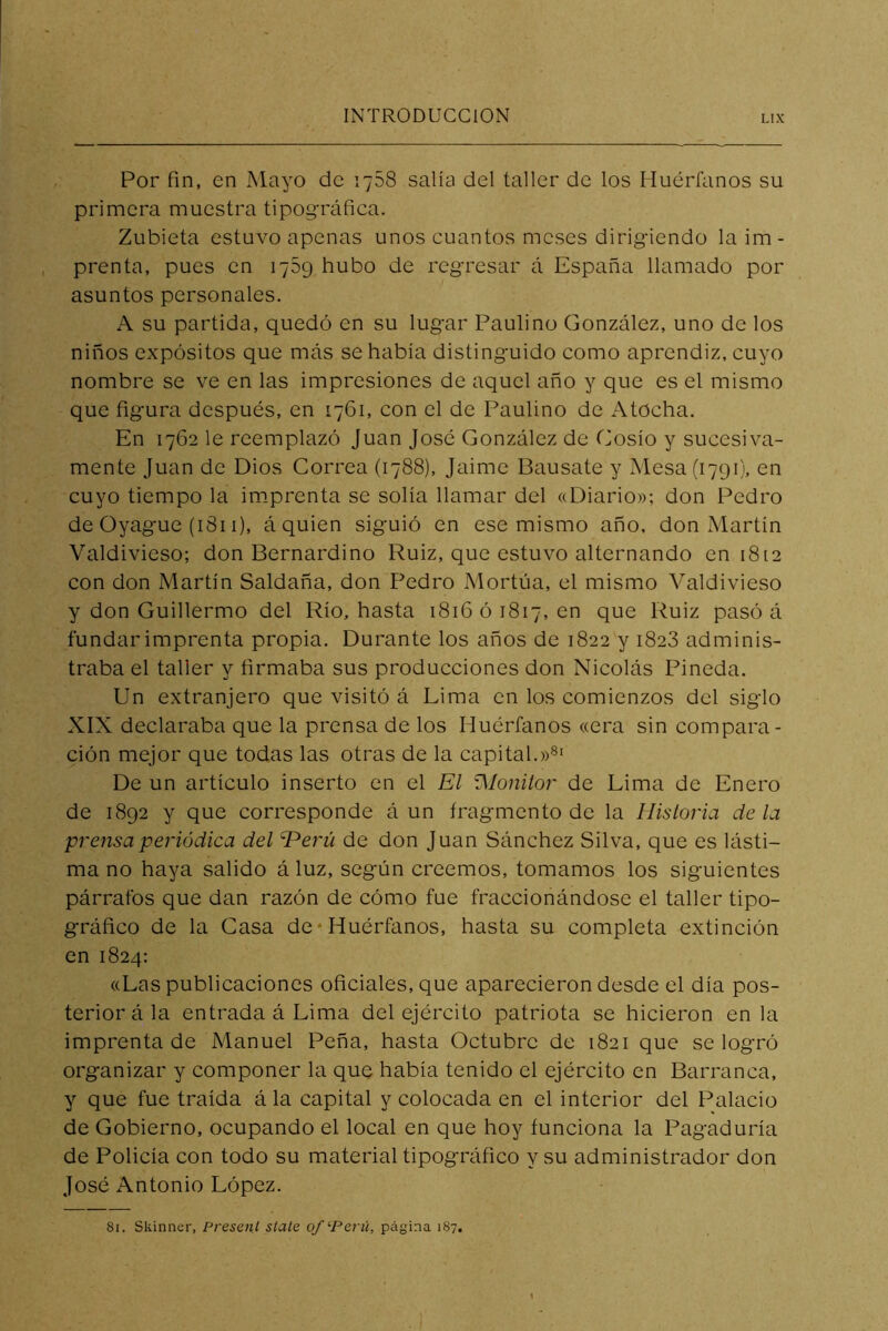 Por fin, en Mayo de 1758 salía del taller de los Huérfanos su primera muestra tipográfica. Zubieta estuvo apenas unos cuantos meses dirigiendo la im- prenta, pues en 1789 hubo de regresar á España llamado por asuntos personales. A su partida, quedó en su lugar Paulino González, uno de los niños expósitos que más se había distinguido como aprendiz, cuyo nombre se ve en las impresiones de aquel año y que es el mismo que figura después, en 1761, con el de Paulino de Atocha. En 1762 le reemplazó Juan José González de Cosío y sucesiva- mente Juan de Dios Correa (1788), Jaime Bausate y Mesa (1791), en cuyo tiempo la im.prenta se solía llamar del «Diario»; don Pedro de Oyague (1811), á quien siguió en ese mismo año, don Martín Valdivieso; don Bernardino Ruiz, que estuvo alternando en 1812 con don Martín Saldaña, don Pedro xMortúa, el mismo Valdivieso y don Guillermo del Río, hasta 1816 ó 1817, en que Ruiz pasó á fundar imprenta propia. Durante los años de 1822 y 1828 adminis- traba el taller y firmaba sus producciones don Nicolás Pineda. Un extranjero que visitó á Lima en los comienzos del siglo XIX declaraba que la prensa de los Huérfanos «era sin compara- ción mejor que todas las otras de la capital.»®' De un artículo inserto en el El ^lonitor de Lima de Enero de 1892 y que corresponde á un frag-mento de la Historia déla prensa periódica del Herü de don Juan Sánchez Silva, que es lásti- ma no haya salido á luz, según creemos, tomamos los siguientes párrafos que dan razón de cómo fue fraccionándose el taller tipo- gráfico de la Gasa de*Huérfanos, hasta su completa extinción en 1824: «Las publicaciones oficiales, que aparecieron desde el día pos- terior á la entrada á Lima del ejército patriota se hicieron en la imprenta de Manuel Peña, hasta Octubre de 1821 que se logró organizar y componer la que había tenido el ejército en Barranca, y que fue traída á la capital y colocada en el interior del Palacio de Gobierno, ocupando el local en que hoy funciona la Pagaduría de Policía con todo su material tipográfico y su administrador don José Antonio López. 81. Skirmer, Presenl slale o/‘Perii, página 187.
