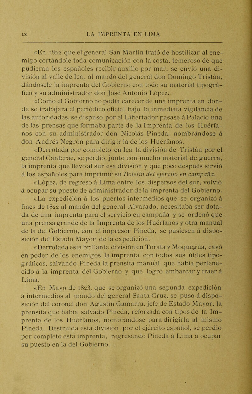 «En 1822 que el general San Martín trató de hostilizar al ene- migo cortándole toda comunicación con la costa, temeroso de que pudieran los españoles recibir auxilio por mar. se envió una di- visión al valle de lea, al mando del general don Domingo Tristón, dándosele la imprenta del Gobierno con todo su material tipográ- fico y su administrador don José Antonio López. «Como el Gobierno no podía carecer de una imprenta en don- de se trabajara el periódico oficial bajo la inmediata vigilancia de las autoridades, se dispuso por el Libertador pasase á Palacio una de las prensas que formaba parte de la Imprenta de los Huérfa- nos con su administrador don Nicolás Pineda, nombrándose á don Andrés Negrón para dirigir la de los Huérfanos. «Derrotada por completo en lea la división de Tristón por el general Canterac, se perdió, junto con mucho material de guerra, la imprenta que llevó al sur esa división y que poco después sirvió á los españoles para imprimir su Boletín del ejército en campaña. «López, de regreso á Lima entre los dispersos del sur, volvió á ocupar su puesto de administrador déla imprenta del Gobierno. «La expedición á los puertos intermedios que se organizó á fines de 1822 al mando del general Alvarado, necesitaba ser dota- da de una imprenta para el servicio en campaña y se ordenó que una prensa grande de la Imprenta de los Huérfanos y otra manual de la del Gobierno, con el impresor Pineda, se pusiesen á dispo- sición del Estado Mayor de la expedición, «Derrotada esta brillante división en Torata y Moquegua, cayó en poder de los enemigos la imprenta con todos sus útiles tipo- gráficos, salvando Pineda la prensita manual que había pertene- cido á la imprenta del Gobierno y que logró embarcar y traer á Lima. «En Mayo de 1828, que se organizó una segunda expedición á intermedios al mando del general Santa Cruz, se puso á dispo- sición del coronel don ^Agustín Gamarra, jefe de Estado Mayor, la prensita que había salvado Pineda, reforzada con tipos de la Im- prenta de los Huérfanos, nombrándose para dirigirla al mismo Pineda. Destruida esta división por el ejército español, se perdió por completo esta imprenta, regresando Pineda á Lima á ocupar su puesto en la del Gobierno.