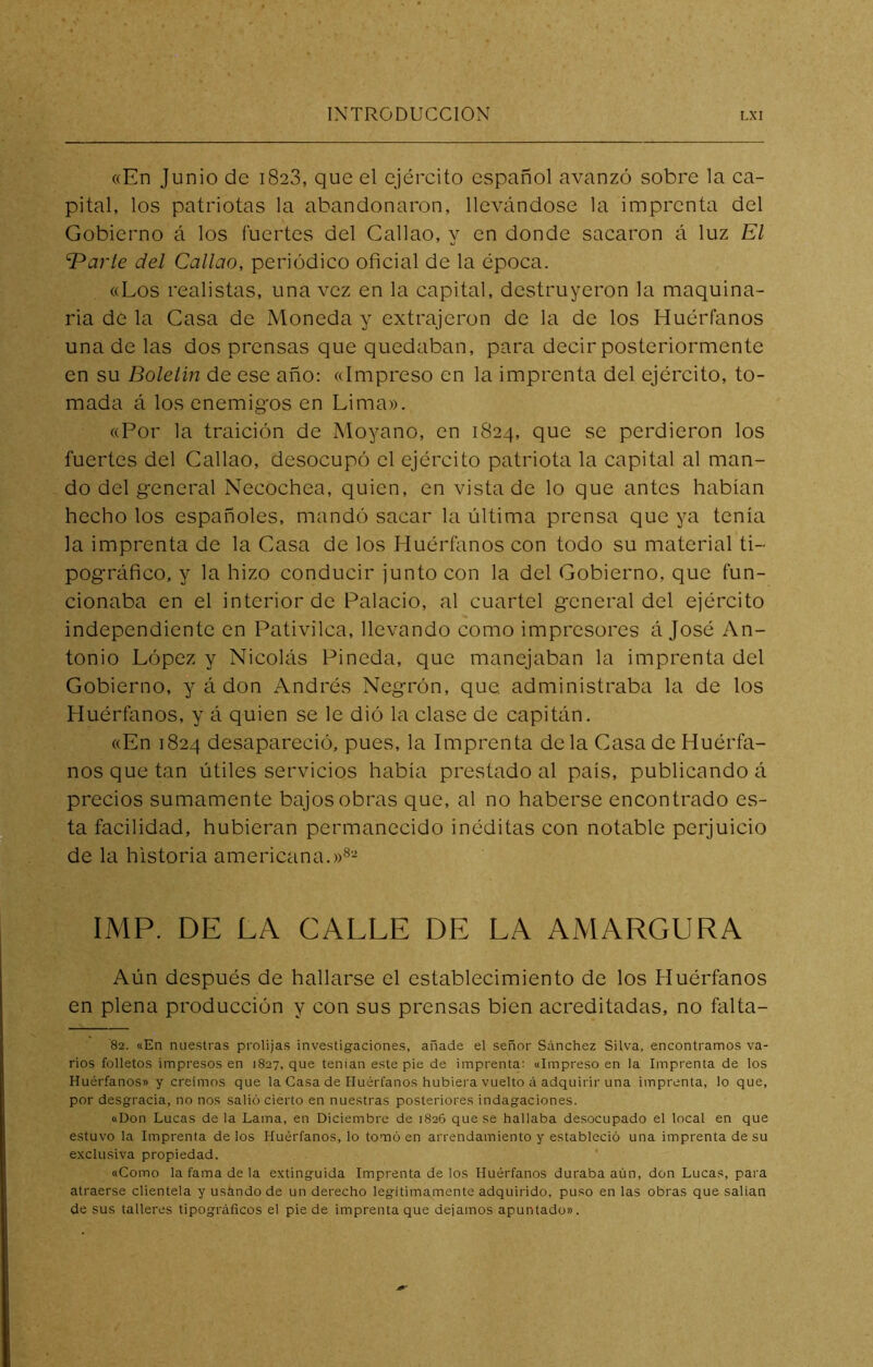«En Junio de 1828, que el ejército español avanzó sobre la ca- pital, los patriotas la abandonaron, llevándose la imprenta del Gobierno á los fuertes del Callao, y en donde sacaron á luz El Toarte del Callao, periódico oficial de la época. «Los realistas, una vez en la capital, destruyeron la maquina- ria de la Casa de Moneda y extrajeron de la de los Huérfanos una de las dos prensas que quedaban, para decir posteriormente en su Boletín de ese año: «Impreso en la imprenta del ejército, to- mada á los enemig’os en Lima». «Por la traición de Moyano, en 1824, que se perdieron los fuertes del Callao, desocupó el ejército patriota la capital al man- do del general Necochea, quien, en vista de lo que antes habían hecho los españoles, mandó sacar la última prensa que ya tenía la imprenta de la Casa de los Huérfanos con todo su material ti- pográfico, y la hizo conducir junto con la del Gobierno, que fun- cionaba en el interior de Palacio, al cuartel general del ejército independiente en Pativilca, llevando como impresores á José An- tonio López y Nicolás Pineda, que manejaban la imprenta del Gobierno, y á don Andrés Negrón, que. administraba la de los Huérfanos, y á quien se le dió la clase de capitán. «En 1824 desapareció, pues, la Imprenta déla Casa de Huérfa- nos que tan útiles servicios había prestado al país, publicando á precios sumamente bajos obras que, al no haberse encontrado es- ta facilidad, hubieran permanecido inéditas con notable perjuicio de la historia americana.»®- IMP. DE LA CALLE DE LA AMARGURA Aún después de hallarse el establecimiento de los Huérfanos en plena producción y con sus prensas bien acreditadas, no falta- 82. «En nuestras prolijas investigaciones, añade el señor Sánchez Silva, encontramos va- rios folletos impresos en 1827, que tenían este pie de imprenta: «Impreso en la Imprentado los Huérfanos» y creimos que la Casa de Huérfanos hubiera vuelto á adquirir una imprenta, lo que, por desgracia, no nos salió cierto en nuestras posteriores indagaciones. «Don Lucas de la Lama, en Diciembre de 1826 que se hallaba desocupado el local en que estuvo la Imprenta délos Huérfanos, lo tomó en arrendamiento y estableció una imprenta de su exclusiva propiedad. «Como la fama de la extinguida Imprenta de los Huérfanos duraba aún, don Lucas, para atraerse clientela y usándo de un derecho legítimamente adquirido, puso en las obras que sallan de sus talleres tipográficos el pie de imprenta que dejamos apuntado».