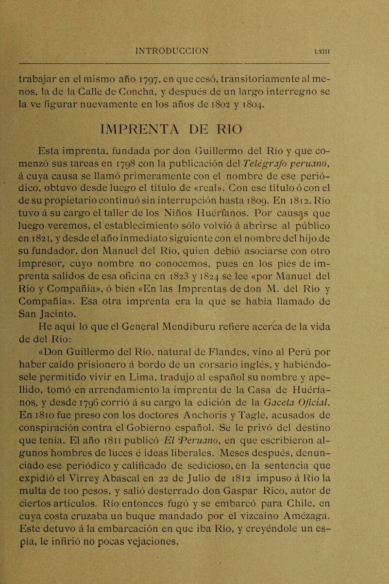 trabajar en el mismo año 1797, en que cesó, transitoriamente al me- nos, la de la Calle de Concha, y después de un largo interregno se la ve figurar nuevamente en los años de 1802 y 1804. IMPRENTA DE RIO Esta imprenta, fundada por don Guillermo del Río y que co- menzó sus tareas en 1798 con la publicación dcl Telégrafo peruano, á cuya causa se llamó primeramente con el nombre de ese perió- dico, obtuvo desde luego el título de «real». Con ese título ó con el de su propietario continuó sin interrupción hasta 1809. En 1812, Río tuvo á su cargo el taller de los Niños Huérfanos. Por causas que luego veremos, el establecimiento sólo volvió á abrirse al público en 1821, y desde el año inmediato siguiente con el nombre del hijo de su fundador, don Manuel del Río, quien debió asociarse con otro impresor, cuyo nombre no conocemos, pues en los pies de im- prenta salidos de esa oficina en 1828 y 1824 se lee «por Manuel del Río y Compañía», ó bien «En las Imprentas de don M. del Río y Compañía». Esa otra imprenta era la que se había llamado de San Jacinto. He aquí lo que el General Mendiburu refiere acerca de la vida de del Río: «Don Guillermo del Río. natural de Flandcs, vino al Perú por haber caído prisionero á bordo de un corsario inglés, y habiéndo- sele permitido vivir en Lima, tradujo al español su nombre y ape- llido, tomó en arrendamiento la imprenta de la Casa de Huérfa- nos, y desde 1796 corrió á su cargo la edición de la Gacela Oficial. En 1810 fue preso con los doctores Anchoris y Tagle, acusados de conspiración contra el Gobierno español. Se le privó del destino que tenía. El año 1811 publicó El T^eruano, en que escribieron al- gunos hombres de luces é ideas liberales. Meses después, denun- ciado ese periódico y calificado de sedicioso, en la sentencia que expidió el Virrey Abascal en 22 de Julio de 1812 impuso á Rio la multa de 100 pesos, y salió desterrado don Gaspar Rico, autor de ciertos artículos. Río entonces fugó y se embarcó para Chile, en cuya costa cruzaba un buque mandado por el vizcaíno Amézaga. Este detuvo á la embarcación en que iba Río, y creyéndole un es- pía, le infirió no pocas vejaciones.