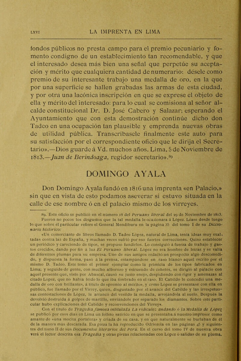 fondos públicos no presta campo para el premio peeuniario y fo- mento condigno de un establecimiento tan recomendable, y que el interesado desea más bien una señal que perpetúe su acepta- ción y mérito que cualquiera cantidad de numerario: désele como premio de su interesante trabajo una medalla de oro, en la que por una superficie se hallen grabadas las armas de esta ciudad, y por otra una lacónica inscripción en que se exprese el objeto de ella y mérito del interesado: para lo cual se comisiona al señor al- calde constitueional Dr. D. José Cabero y Salazar; esperando el Ayuntamiento que eon esta demostración continúe dicho don Tadco en una ocupación tan plausible y emprenda nuevas obras de utilidad pública. Transcríbasele finalmente este auto para su satisfacción por el correspondiente oficio que le dirija el Secre- tario».—Dios guarde á Vd. muchos años. Lima, 5 de Noviembre de i8i3.—Juan de Berindoaga, regidor secretario».^9 DOMINGO AVALA Don Domingo Ayala fundó en i8i6una imprenta «en Palacio,» sin que en vista de esto podamos aseverar si estuvo situada en la calle de ese nombre ó en el palacio mismo de los virreyes. 89. Este oficio se publicó en el número i8 del Peruano liberal del 29 de Noviembre de i8i3. Fueron no pocos los disgustos que la tal medalla le ocasionara á López. Léase desde luego lo que sobre el particular refiere el General Mendíburu en la página 35 del tomo I de su Diccio- nario histórico: «Un comerciante de libros llamado D. Tadeo López, natural de Lima, tenia ideas muy exal- tadas contraías de España, y muchas veces sufrió por eso fuertes correcciones. Quiso establecer un periódico y careciendo de tipos, se propuso fundirlos. Lo consiguió á fuerza de trabajo y gas- tos crecidos, dando por fin á luz El Peruano liberal. López no era hombre de letras y se valia de diferentes plumas para su empresa. Uno de sus amigos redactó un prospecto algo descomedi- do, y dispuesta la forma, pasó á la prensa, estampándose en raso blanco aquel escrito por el mismo D. Tadeo. Este tomó el primer ejemplar como la primicia de los tipos fabricados en Lima; y seguido de gente, con mucho alborozo y estruendo de cohetes, se dirigió al palacio con aquel presente que, visto por Abascal, causó su justo enojo, despidiendo con rigor y amenazas al citado López, que no habia leído lo que iba timbrado en el raso. El Cabildo le concedió una me- dalla de oro con brillantes, á título de «premio al mérito», y como López se presentase con ella en público, fue llamado por el Virrey, quien, disgustado por el avance del Cabildo y las irrespetuo- sas contestaciones de López, le arrancó del vestido la medalla, arrojándola al suelo. Después la devolvió destruida á golpes de martillo, enviándole por separado los diamantes. Sobre este parti- cular hubo explicaciones del Cabildo y reconvenciones del Virrey». Con el titulo de Tragedia famosa inlilulada La ridiculez andando ó la Medalla de Lbpe^_ se publicó por esos dias en Lima un folleto satírico en que se presentaba.á nuestro impresor como amante de «una mocita portalera» y criada de su casa, y en que naturalmente se burlaban de él de la manera más descarada. Esa pieza la ha reproducido Odriozola en las páginas 45 y siguien- tes del tomo II desús Documentos literarios del Perú. En el curso del tomo IV de nuestra obra verá el lector descrita esa Tragedia y otras piezas relacionadas con López ó salidas de su pluma.