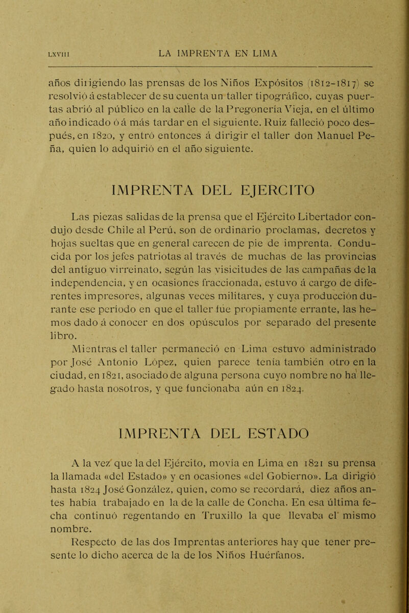 años dirigiendo las prensas de los Niños Expósitos 11812-1817) se resolvió áestableeer de su cuenta un taller tipográfico, cuyas puer- tas abrió al público en la caílc de la Pregonería Vieja, en el último año indicado óá más tardaren el siguiente. Ruiz falleció poco des- pués, en 1820, y entró entonces á dirigir el taller don Manuel Pe- ña, quien lo adquirió en el año siguiente. IMPRENTA DEL EJERCITO Las piezas salidas de la prensa que el Ejército Libertador con- dujo desde Chile al Perú, son de ordinario proclamas, decretos y hojas sueltas que en general carecen de pie de imprenta. Condu- cida por los jefes patriotas al través de muchas de las provincias del antiguo virreinato, según las yisicitudes de las campañas déla independencia, yen ocasiones fraccionada, estuvo á cargo de dife- rentes impresores, algunas veces militares, y cuya producción du- rante ese período en que el taller íúe propiamente errante, las he- mos dado á conocer en dos opúsculos por separado del presente libro. Mientras el taller permaneció en Lima estuvo administrado por José Antonio López, quien parece tenía también otro en la ciudad, en 1821, asociado de algmna persona cuyo nombre no ha lle- gado hasta nosotros, y que funcionaba aún en 1824. IMPRENTA DEL ESTADO A la vez que la del Ejército, movía en Lima en 1821 su prensa la llamada «del Estado.» y en ocasiones «del Gobierno». La dirigió hasta 1824 José González, quien, como se recordará, diez años an- tes había trabajado en la de la calle de Concha. En esa última fe- cha continuó regentando en Truxillo la que llevaba el* mismo nombre. Respecto de las dos Imprentas anteriores hay que tener pre- sente lo dicho acerca de la de los Niños Huérfanos.