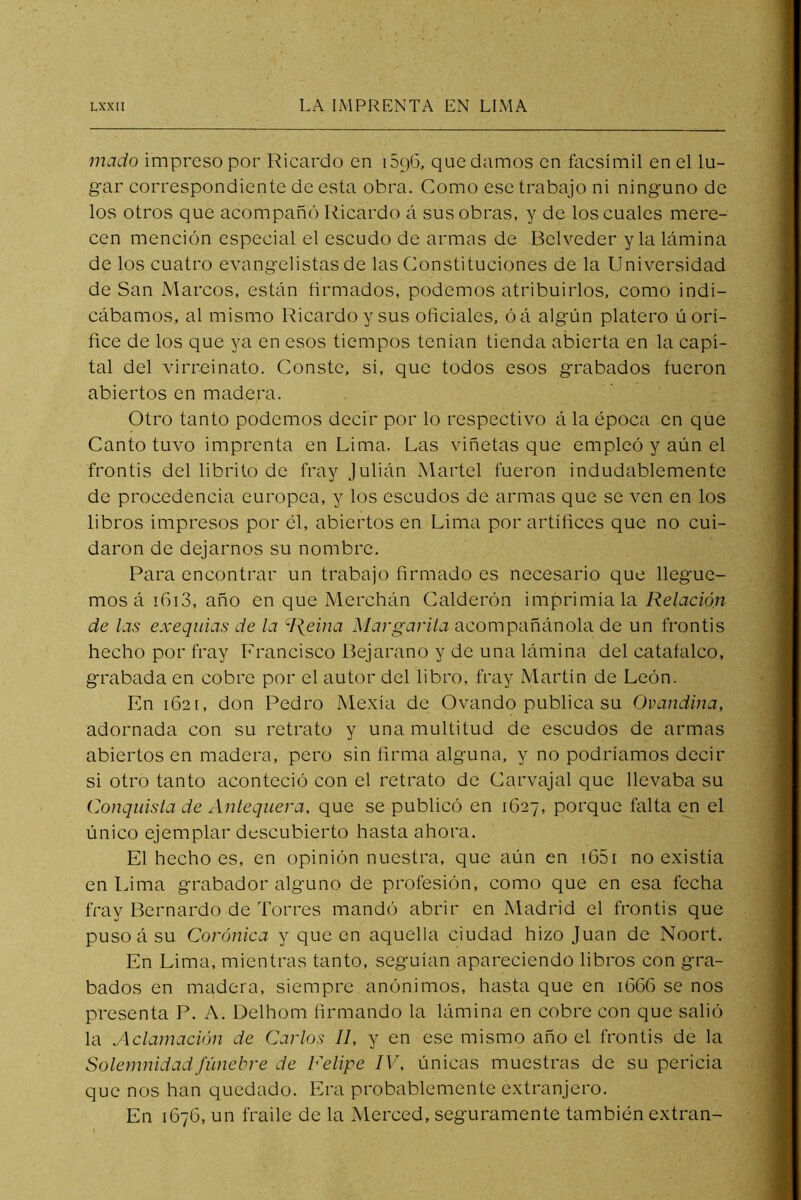 mado impreso por Ricardo en iSpG, que damos en facsímil en el lu- gar correspondiente de esta obra. Como ese trabajo ni ninguno de los otros que acompañó Ricardo á sus obras, y de los cuales mere- cen mención especial el escudo de armas de Bclveder y la lámina de los cuatro evangelistas de las Constituciones de la Universidad de San Marcos, están firmados, podemos atribuirlos, como indi- cábamos, al mismo Ricardo y sus oficiales, óá algún platero ú orí- fice de los que ya en esos tiempos tenían tienda abierta en la capi- tal del virreinato. Conste, sí, que todos esos grabados fueron abiertos en madera. Otro tanto podemos decir por lo respectivo á la época en que Canto tuvo imprenta en Lima. Las viñetas que empleó y aún el frontis del librito de fray Julián Martel fueron indudablemente de procedencia europea, y los escudos de armas que se ven en los libros impresos por él, abiertos en Lima por artífices que no cui- daron de dejarnos su nombre. Para encontrar un trabajo firmado es necesario que llegue- mos á i6i3, año en que Merchán Calderón imprimíala Relación de las exequias de la R^eina Margarila acompañánola de un frontis hecho por fray Francisco Bejarano y de una lámina del catafalco, grabada en cobre por el autor del libro, fray Martín de León. En 162 [, don Pedro Mexia de Ovando publica su Ovandina, adornada con su retrato y una multitud de escudos de armas abiertos en madera, pero sin firma alguna, y no podríamos decir si otro tanto aconteció con el retrato de Carvajal que llevaba su Conquisla de Anlequera, que se publicó en 1627, porque falta en el único ejemplar descubierto hasta ahora. El hecho es, en opinión nuestra, que aún en !65i no existía en Lima grabador alguno de profesión, como que en esa fecha fray Bernardo de Torres mandó abrir en Madrid el frontis que puso á su Coránica y que en aquella ciudad hizo Juan de Noort. En Lima, mientras tanto, seguían apareciendo libros con gra- bados en madera, siempre anónimos, hasta que en 1666 se nos presenta P. A. Delhom firmando la lámina en cobre con que salió la Aclamación de Carlos II, y en ese mismo año el frontis de la Solemnidad fúnebre de Felipe IV, únicas muestras de su pericia que nos han quedado. Era probablemente extranjero. En 1676, un fraile de la Merced, seguramente también extran-