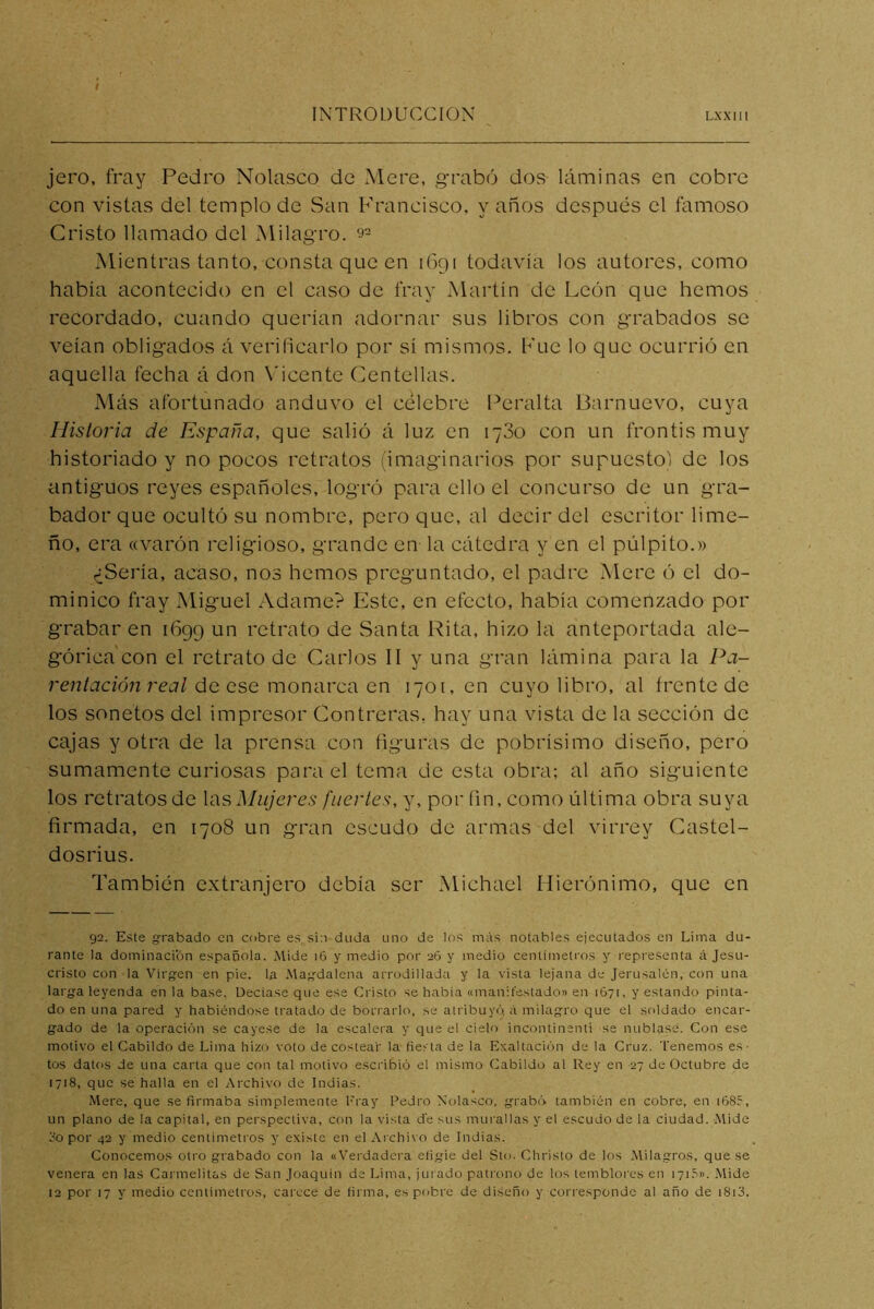 jero, fray Pedro Nolasco de xMere, grabó dos láminas en cobre con vistas del templo de San Francisco, vanos después el famoso Cristo llamado del Milagro. 9^ Mientras tanto, consta que en 1691 todavía los autores, como había acontecido en el caso de fray Martín de León que hemos recordado, cuando querían adornar sus libros con grabados se veían obligados á verificarlo por sí mismos. Fue lo que ocurrió en aquella fecha á don \'iccnte Centellas. Más afortunado anduvo el celebre Peralta Barnuevo, cuya Historia de España, que salió á luz en 1780 con un frontis muy historiado y no pocos retratos (imaginarios por supuesto) de los antiguos reyes españoles, logró para ello el concurso de un gra- bador que ocultó su nombre, pero que, al decir del escritor lime- ño, era «varón religioso, grande en la cátedra y en el pulpito.» ¿Sería, acaso, nos hemos preguntado, el padre Mere ó el do- minico fray Miguel Adame? Este, en efecto, había comenzado por grabaren 1699 un retrato de Santa Rita, hizo la anteportada ale- górica con el retrato de Carlos II y una gran lámina para la /M- rentación real ÚQ Qse momwco. C.W 1701, en cuyo libro, al frente de los sonetos del impresor Contreras, hay una vista de la sección de cajas y otra de la prensa con figuras de pobrísimo diseño, pero sumamente curiosas para el tema de esta obra; al año siguiente los retratos de los Mujeres fuertes, y, por fin, como última obra suya firmada, en 1708 un gran escudo de armas del virrey Castel- dosrius. También extranjero debía ser Michael Hierónimo, que en 92. Este grabado en cobre es sin duda uno de los más notables ejecutados en Lima du- rante la dominación española. .Mide i6 y medio por 26 y medio centímetros y representa á Jesu- cristo con la Virgen en pie, la .Magdalena arrt)dillada y la vista lejana de Jerusalén, con una larga leyenda en la base. Deciase que ese Cristo se había «manifestado» en 1671, y estando pinta- do en una pared y habiéndose tratado de borrarlo, se atribuyó, á milagro que el soldado encar- gado de la operación se cayese de la escalera y que el cielo incontinenti se nublase. Con ese motivo el Cabildo de Lima hizo voto de costear la fiesta de la Exaltación de la Cruz. Tenemos es- tos datos de una carta que con tal motivo escribió el mismo Cabildo al Rey en 27 de Octubre de 1718, que se halla en el Archivo de Indias. Mere, que se firmaba simplemente l'ray Pedro Nolasco. grabó también en cobre, en i68r, un plano de la capital, en perspectiva, con la vista d'e sus murallas y el escudo de la ciudad. .Mide 3o por 42 y medio centímetros y existe en el Archivo de Indias. Conocemos otro grabado con la «Verdadera efigie del Sto. Christo de los Milagros, que se venera en las Carmelitas de San Joaquín de Lima, jui'ado patrono de los temblores en 171.''». .Mide 12 por 17 y medio cenlimetros, carece de firma, es pobre de di.seño y corresponde al año de i8i3.