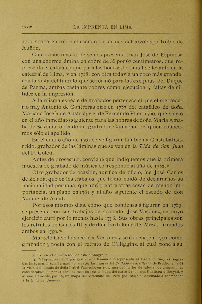 1720 grabó en cobre el escudo de armas del arzobispo Rubio de Auñón. Cinco años más tarde se nos presenta Juan José de Espinosa con una enorme lámina en cobre de 35 por 67 centímetros, que re- presenta el catafalco que para las honras de Luis I se levantó en la catedral de Lima, y en 1728, con otra todavía un poco más grande, con la vista del túmulo que se formó para las exequias del Duque de Parma, ambas bastante pobres como ejecución y faltas de ni- tidez en la impresión. A la misma especie de grabados pertenece el que el merceda- rio fray Antonio de Contreras hizo en 1757 del catafalco de doña Mariana Josefa de Austria; y el de Fernando VI en 1760, que sirvió en el año inmediato siguiente para las honras de doña María Ama- lia de Saxonia, obra de un grabador Camacho, de'quien conoce- mos sólo el apellido. En el citado año de 1761 se ve figurar también á Cristóbal Ga- rrido, grabador de las láminas que se ven en la Vida de San Juan del P. Coleti. Antes de proseguir, conviene que indiquemos que la primera muestra de grabado de música corresponde al año de 1782. o3 Otro grabador de ocasión, aurífice de oficio, fue José Carlos de Zelada, que en los trabajos que firmó cuidó de declararnos su nacionalidad peruana, que abrió, entre otras cosas de menor im- portancia, un plano en 1761 y al año siguiente el escudo de don Manuel de Amat. Por esos mismos días, como que comienza á figurar en 1769, se presenta con sus trabajos de grabador José Vásquez, en cuyo ejercicio duró por lo menos hasta 1798. Sus obras principales son los retratos de Carlos III y de don Bartolomé de Mesa, firmados ambos en 1790.94 Marcelo Cavello sucede á Vásquez y se estrena en 1796 como grabador y poeta con el retrato de O’Higgins, al cual pone á su Véase el número 1046 de esta bibliografía. 94. Vásquez principió por grabar una lámina que representa al Padre Eterno, las sagra- das imágenes y San Bernardino; en 1764 las figuras del Tj'atado de artilleria de Bracho; en 1768 la vista del túmulo de doña Isabel Farnesio; en 1771, una de interior de iglesia, de dimensiones considerables (3i por 87 centímetros); en 1791 el mapa del curso de los rios Iluallaga y Ucayali, y al año siguiente, por fin. un mapa del virreinato del Perú por Baleato, destinado á acompañar á la Guia de Unanue.