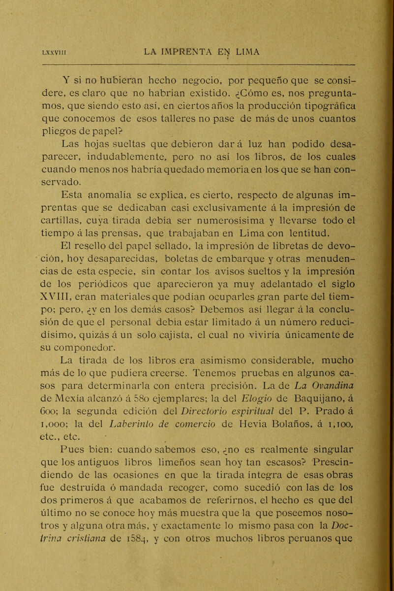 Y si no hubieran hecho negocio, por pequeño que se consi- dere, es claro que no habrían existido. ¿Cómo es, nos pregunta- mos, que siendo esto asi, en ciertos años la producción tipográfica que conocemos de esos talleres no pase de más de unos cuantos pliegos de papel? Las hojas sueltas que debieron dar á luz han podido desa- parecer, indudablemente, pero no así los libros, de los cuales cuando menos nos habría quedado memoria en los que se han con- servado. Esta anomalía se explica, es cierto, respecto de algunas im- prentas que se dedicaban casi exclusivamente á la impresión de cartillas, cuya tirada debía ser numerosísima y llevarse todo el tiempo á las prensas, que trabajaban en Lima con lentitud. El resello del papel sellado, la impresión de libretas de devo- ción, hoy desaparecidas, boletas de embarque y otras menuden- cias de esta especie, sin contar los avisos sueltos y la impresión de los periódicos que aparecieron ya muy adelantado el siglo XVIII, eran materiales que podían ocuparles gran parte del tiem- po; pero, ¿yen los demás casos? Debemos así llegar ála conclu- sión de que el personal debía estar limitado á un número reduci- dísimo, quizás á un solo cajista, el cual no viviría únicamente de su componedor. La tirada de los libros era asimismo considerable, mucho más de lo que pudiera creerse. Tenemos pruebas en algunos ca- sos para determinarla con entera precisión. La de La Ovajídina de Mexía alcanzó á 58o ejemplares; la del Elogio de Baquijano, á 600; la segunda edición del Directorio espiritual del P. Prado á 1,000; la del Laberinto de comercio de Hevia Bolaños, á 1,100, etc., etc. Pues bien: cuando sabemos eso, ¿no es realmente singular que los antiguos libros limeños sean hoy tan escasos? Prescin- diendo de las ocasiones en que la tirada íntegra de esas obras fue destruida ó mandada recoger, como sucedió con las de los dos primeros á que acabamos de referirnos, el hecho es que del último no se conoce hoy más muestra que la que poseemos noso- tros y alguna otra más, y exactamente lo mismo pasa con la Doc- trina cristiana de i58q, y con otros muchos libros peruanos que